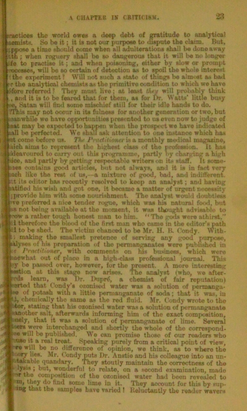 tic«8 the world ows8 a deep debt of gratitude to aneiTticel laemiet''. 8o be it; it is not our purpose to illspute the claim. Btti, fPpoBo a time should oome when all adulterations shall l>« done away tth; when roguery shall be so dangerous that it will be no brnger tie to practise it; and when poisoning, either by slow or prompt foocsees, will be so certain of detection as to spoil the whols interest the experiment'! Will not such a state of things be almost as bad rr the analytical chemists as the primitiTC condition to which we hare i^fore referred 1 They must live; at least tAry will probably think , and it is to be feared Utat for them, as for Dr. Watts’ little busy ^ Katan will find some mischief still for their idle hands to do. TTbis may not occur in its fhinees for anoth«r generation or two, but idanwbile we hare opportunities preeontod to us even now to judge of ;aat may be expected to happen when the prospect we hare indicated tall l>e {icrfect^. We shall ask attention to one instance which has come iicfore os. TV i‘>n(tiliontr U a monthly medieal magasine, iob aims to represent the highest class of the pro&asion. it has 'earoured to cony out this programme, partly >>y charging a high ico, and partly by getting respectablo writers on its staff. It some- les contains good ai-ticf^ but not ala-ays, ami it ia in fact very ch like the rest of us,—a mixture of good, had, and indifferent. iU its ©ilitor has rooontiy rseoired to keep an analyst; and baring iatifio<l bis wish and got one, it became a matter of urgent neoesaity (provide him with some nourishment. The analyst woubl doubtleas re preferred a nice tender rogue, which was his natural for*!, but not being available at the moment, it was Umught advieahio to iw a rather tough honest man to him. “The gtsis were athirst. 1 therefore the blcsxl of the first man who came in the editors path 1 to be .shell. The victim chanced to be Mr. H. B. Condy. With- ; making the smallest pretence of serving any good purpoec, lyses of his preparation of tho (>ennangsmatea were published in » PrnrtitiuHtr, with comment.s on his businees, which were ewhat out of place in a high-class profeseional journal. This ry be passed over, however, fur tho present. A more interesting ’ion ut this stam now arises. The analyst (who, we after- leam, was l)r. Ihipr^, a chemist of fair reputation) 1 that Condy’t oeonisod water was a solution of permaoga- of potash with a little permanganate of soda; that it wras, in t, chemi^Iy tho same as the red fluid. Mr. Condy wrote to the ’.4or, stating that his osonised water was a solution of permanganate ‘another talt^ afterwards informing him of the exact composition, ^’y, that it was a solution of permanganate of lime. SOTeral were interchanged and shortly the whole of the coirespond- 111 be published. We can promise those of our readers who ’n*i5**^ troaC fipealdng ptirely from a critical point of view, re will be no difference of opinion, we think, as to whero the ary lies. Mr. Condy puts Dr. Anstio and his colleague into an un- quandary. They stoutly maintain tho correctness of the lysis; but, wonderful to relate, on a second examination, ma>le >r too comjKwition of the osonised water liad boon revealeil to ''m, they do find eomo lime in it. They account for this by snj)- xng that the lamplee have varied I Reluctantly the reader wavers