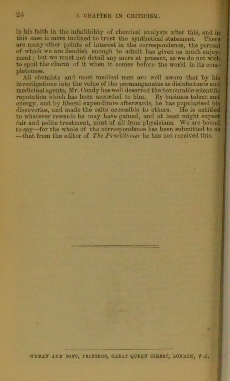 in his faith in ti>o infallibility of chemical analysts after this, and in this case is more inclined to trust the synthetical statement. Thera are many other points of interest in the correspondence, the jieruslj^ of which wo are fiendish enough to admit has given us much enjoy- ment ; but we must not detail any more at present, as we do not wish to spoil the charm of it when it comes before the world in its com- pleteness. All chemists and most medical men are well aware that by his investigations into the value of the |>ermanganates os disinfectants and medicinal agents, Mr. (Jondy has well deserved the honourable scientifi<i^ j repuUition which has been accorded to him. By business talent and energy, and by liberal expenditure afterwards, he has popularised his discoveries, and made the salts accessible to others. He is cntitledr | to whatever rewards he may have gained, and at least might expect ] fair and polite treatment, most of all from physicians. We are bound to say—for the whole of the correspondence has been submitted to us —that from the editor of The Prartitioner he has not received this. WXUAR AKD SOKS, rilSTBBS, GBEAT BTBBXT, LOSDOK, Y^.C.