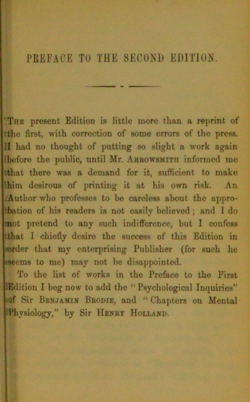 The present Edition is little more than a reprint of •the first, with correction of some errors of the press. ;I had no thought of putting so slight a work again before the public, until Mr. Akrowsmith informed me :thai there was a demand for it, sufficient to make him desirous of printing it at his own risk. An Author who professes to be careless about the appro- bation of his readers is not easily believed ; and I do not pretend to any such indifference, but I confess that I chiefly desire the success of this Edition in order that my enterprising Publisher (for such he *eems to me) may not be disappointed. To the list of works in the Preface to the First Edition I beg now to add the ‘ Psychological Inquiries” of Sir Benjamin Beodie, and “ Chapters on Mental Physiology,” by Sir Henry Holland.