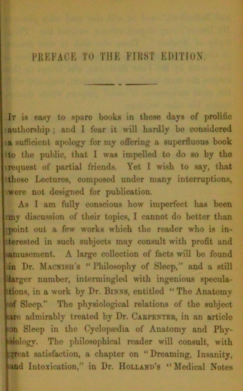 It is easy to spare books in these days of prolific authorship ; and I fear it will hardly be considered a sufficient apology for my offering a superfluous book ito the public, that I was impelled to do so by the srequest of partial friends. Yet I wish to say, that tthese Lectures, composed under many interruptions, were not designed for publication. As I am fully conscious how imperfect has been tiny discussion of their topics, I cannot do better than ipoint out a few works which the reader who is in- terested in such subjects may consult with profit and amusement. A large collection of facts will be found in Dr. Macnish’s “ Philosophy of Sleep,” and a still Uarger number, intermingled with ingenious specula- tions, in a work by Dr. Binns, entitled “ The Anatomy of Sleep. The physiological relations of the subject satc admirably treated by Dr. Carpenter, in an article )n Sleep in the Cyclopiedia of Anatomy and Phy- siology. The philosophical reader will consult, with prcat satisfaction, a chapter on “Dreaming, Insanity, ind Intoxication,” in Dr. Holland’s “Medical Notes