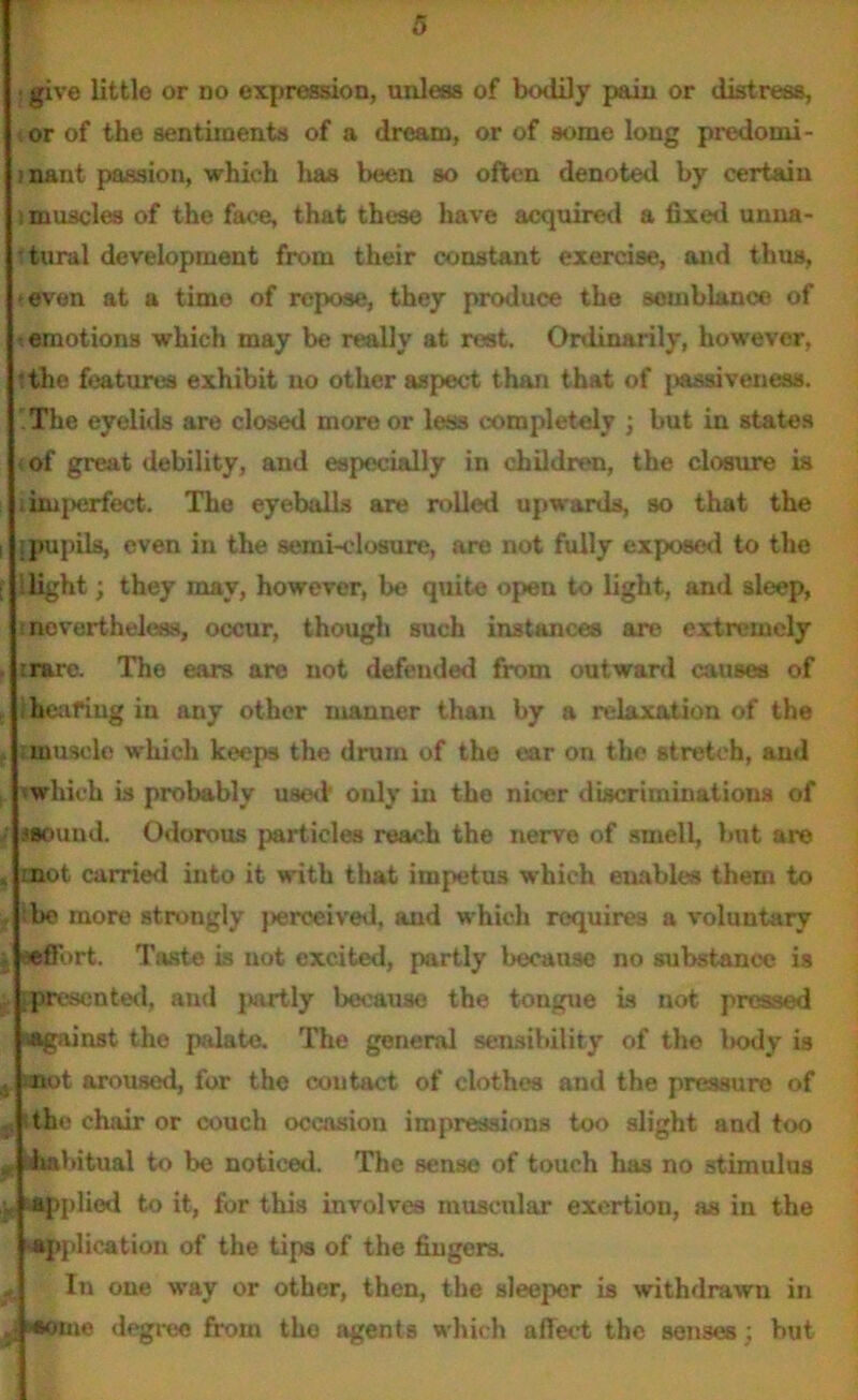 ■ give little or no expression, unless of bodily pain or distress, or of the sentiments of a dream, or of some long predomi- ! nant passion, which has been so often denoted by certain i muscles of the face, that these have acquired a fixed unna- ttural development from their constant exercise, and thus, ► even at a time of repose, they produce the somblance of emotions which may be really at rest. Ordinarily, however, ■the features exhibit no other aspect than that of passivenesa. .The eyelids are closed more or less completely ; but in states (of great debility, and especially in children, the closure is ■ imperfect. The eyeballs are rolled upwards, so that the i ; pupils, even in the semi-closure, are not fully exposed to the f llight; they may, however, be quite open to light, and sleep, lnevertheless, occur, though such instances are extremely . rrare. The ears are not defended from outward causes of t Iheafing in any other manner than by a relaxation of the muscle which keeps the drum of the ear on the stretch, and ■ iwhich is probably used only in the nicer discriminations of ►sound. Odorous particles reach the nerve of smell, but are < mot carried into it with that impetus which enables them to bo more strongly }>erceived, and which requires a voluntary effort. Tjurte is uot excited, partly because no substance is presented, and jwtrtly because the tongue is not pressed isagainst the palate. The general sensibility of the l>ody is 4 anot aroused, for the contact of clothes and the pressure of the chair or couch occasion impressions too slight and too „ Iwbitual to be noticed. The sense of touch has no stimulus applied to it, for this involves muscular exertiou, as in the application of the tips of the fingers. In one way or other, then, the sleeper is withdrawn in .j «otue degree from the agents which affect the senses ; but