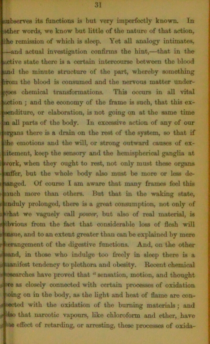 subserves its functions is but very imperfectly known. In »ther words, we know but little of the nature of that action, -he remission of which is sleep. Yet all analogy intimates, —and actual investigation confirms the hint,—that in the icctive state there is a certain intercourse between the blood mid the minute structure of the part, whereby something nrom the blood is consumed and the nervous matter under- uses chemical transformations. This occurs in all vital artion ; and the economy of the frame is such, that this ex- •enditure, or elaboration, is not going on at the same time n all parts of the body. In excessive action of any of our ir>rgan3 there is a drain on the rest of the system, so that if hhe emotions and the will, or strong outward causes of ex- citement, keep the sensory and the hemispherical ganglia at ivork, when they ought to rest, not only must these organs auffer, but the whole body also mnst be more or less de- t&ngcd. Of course I am aware that many frames feel this much more than others. But that in the waking state, unduly prolonged, there is a great consumption, not only of nrhat we vaguely call power, but also of real material, is thvious from the fact that considerable loss of flesh will Mfcuo, and to an extent greater than can be explained by mere erangement of the digestive functions. And, on the other uuid, in those who indulge too freely in sleep there is a . manifest tendency to plethora and obesity. Recent chemical » ©searches have proved that “ sensation, motion, and thought rre as closely connected with certain processes of oxidation oing on in the body, as the light and heat of flame are con- ■ eeted with the oxidation of the burning materials; and 4 d*o that narcotic vapours, like chloroform and ether, have i ie effect of retarding, or arresting, these processes of oxida-