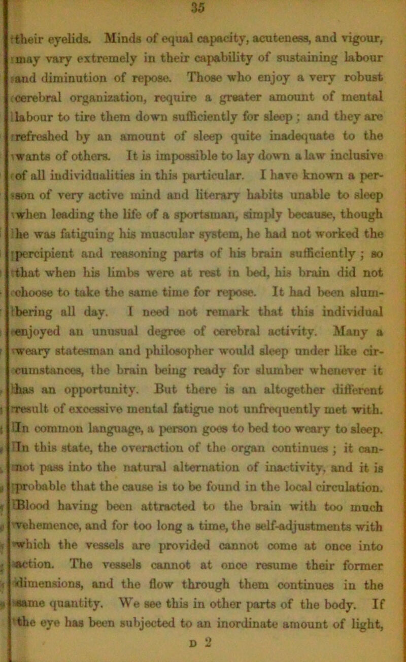 •their eyelids. Minds of equal capacity, acuteness, and vigour, may vary extremely in their capability of sustaining labour and diminution of repose. Those who enjoy a very robust cerebral organization, require a greater amount of mental 1 labour to tire them down sufficiently for sleep ; and they are ; refreshed by an amount of sleep quite inadequate to the -wants of others. It is impossible to lay down a law inclusive of all individualities in this particular. I have known a per- •son of very active mind and literary habits unable to sleep when leading the life of a sportsman, simply because, though die was fatiguing his muscular system, he had not worked the [percipient and reasoning parts of his brain sufficiently; so ! rthat when liis limbs were at rest in bed, his brain did not • ohoose to take the same time for repose. It had been alum* tbering all day. I need not remark that this individual -■enjoyed an unusual degree of cerebral activity. Mauy a weary statesman and philosopher would sleep under like cir- cumstances, the brain being ready for slumber whenever it ihas an opportunity. But there is an altogether different ? rresult of excessive mental fatigue not imfrequently met with, t iln common language, a person goes to bed too weary to sleep. t Tn this state, the overaction of the organ continues ; it oan- . not pass into the natural alternation of inactivity, and it is a 'probable that the cause is to be found in the local circulation. • wood having been attracted to the brain with too much vehemence, and for too long a time, the self-adjustments with which the vessels are provided cannot come at once into • action. The vessels cannot at once resume their former |j idimensions, and the flow through them continues in the 9 quantity. We see this in other parts of the body. If the eye has been subjected to an inordinate amount of light, d 2