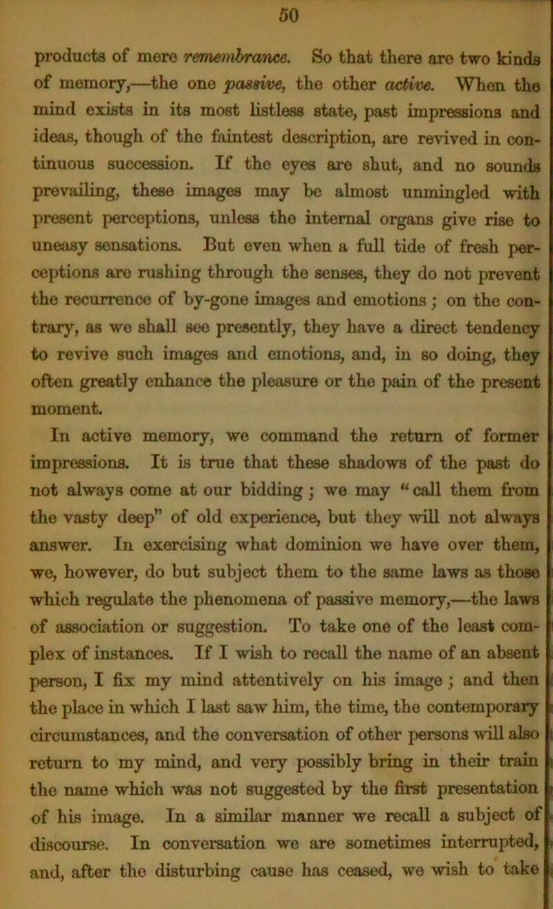 products of mere remembrance. So that there are two kinds of memory,—the one passive, the other active. When the mind exists in its most listless state, past impressions and ideas, though of the faintest description, are revived in con- tinuous succession. If tho eyes are shut, and no sounds prevailing, these images may be almost unmingled with present perceptions, unless the internal organs give rise to uneasy sensations. But oven when a full tide of fresh per- ceptions aro rushing through the senses, they do not prevent the recurrence of by-gone images and emotions; on the con- trary, as wo shall see presently, they have a direct tendency to revive such images and emotions, and, in so doing, they often greatly enhance the pleasure or tho pain of tho present moment. In active memory, we command the return of former impressions. It is true that these shadows of the past do not always come at our bidding; we may “ call them from the vasty deep” of old experience, but they will not always answer. In exercising what dominion we have over them, we, however, do but subject them to the same laws as those which regulate the phenomena of passive memory,—the laws of association or suggestion. To take one of the least com- plex of instances. If I wish to recall the name of an absent person, I fix my mind attentively on his image; and then the place in which I last saw him, the time, the contemporary circumstances, and the conversation of other persons will also return to my mind, and very possibly bring in their train the name which was not suggested by the first presentation of his image. In a similar manner we recall a subject of discourse. In conversation we are sometimes interrupted, and, after tho disturbing cause has ceased, we wish to take