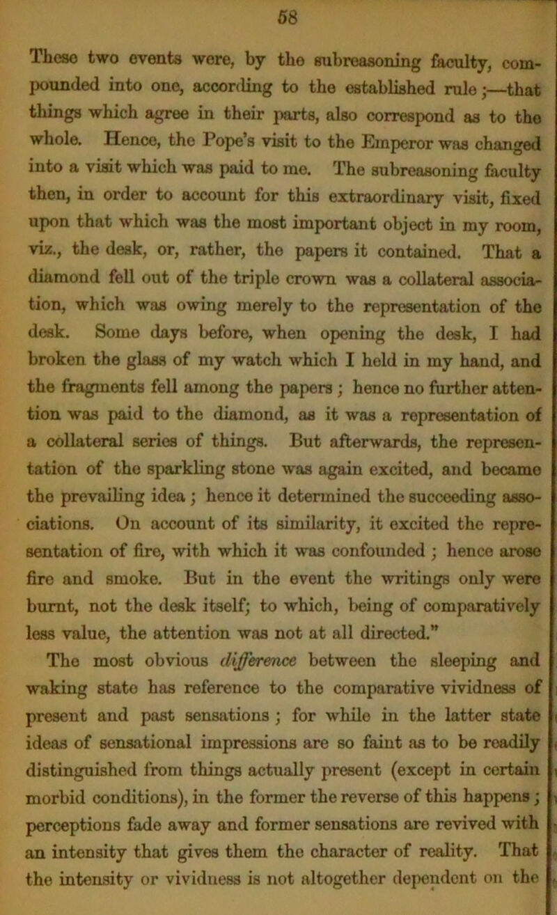 Tlieso two events were, by tho subreasoning faculty, com- pounded into one, according to the established rule j—that things which agree in their parts, also correspond as to tho whole. Hence, the Pope’s visit to the Emperor was changed into a visit which was paid to me. The subreasoning faculty then, in order to account for this extraordinary visit, fixed upon that which was the most important object in my room, viz., the desk, or, rather, the papers it contained. That a diamond fell out of the triple crown was a collateral associa- tion, which was owing merely to the representation of the desk. Some days before, when opening the desk, I had broken the glass of niy watch which I held in my hand, and the fragments fell among the papers ; hence no further atten- tion was paid to the diamond, as it was a representation of a collateral series of things. But afterwards, the represen- tation of the sparkling stone was again excited, and became the prevailing idea ; hence it determined the succeeding asso- ciations. On account of its similarity, it excited the repre- sentation of fire, with which it was confounded ; hence arose fire and smoke. But in the event the writings only were burnt, not the desk itself; to which, being of comparatively less value, the attention was not at all directed.” Tho most obvious difference between the sleeping and waking state has reference to the comparative vividness of present and past sensations ; for while in the latter state < ideas of sensational impressions are so faint as to be readily , distinguished from things actually present (except in certain \ morbid conditions), in the former the reverse of this happens; 1 perceptions fade away and former sensations are revived with • an intensity that gives them the character of reality. That the intensity or vividness is not altogether dependent on the ,