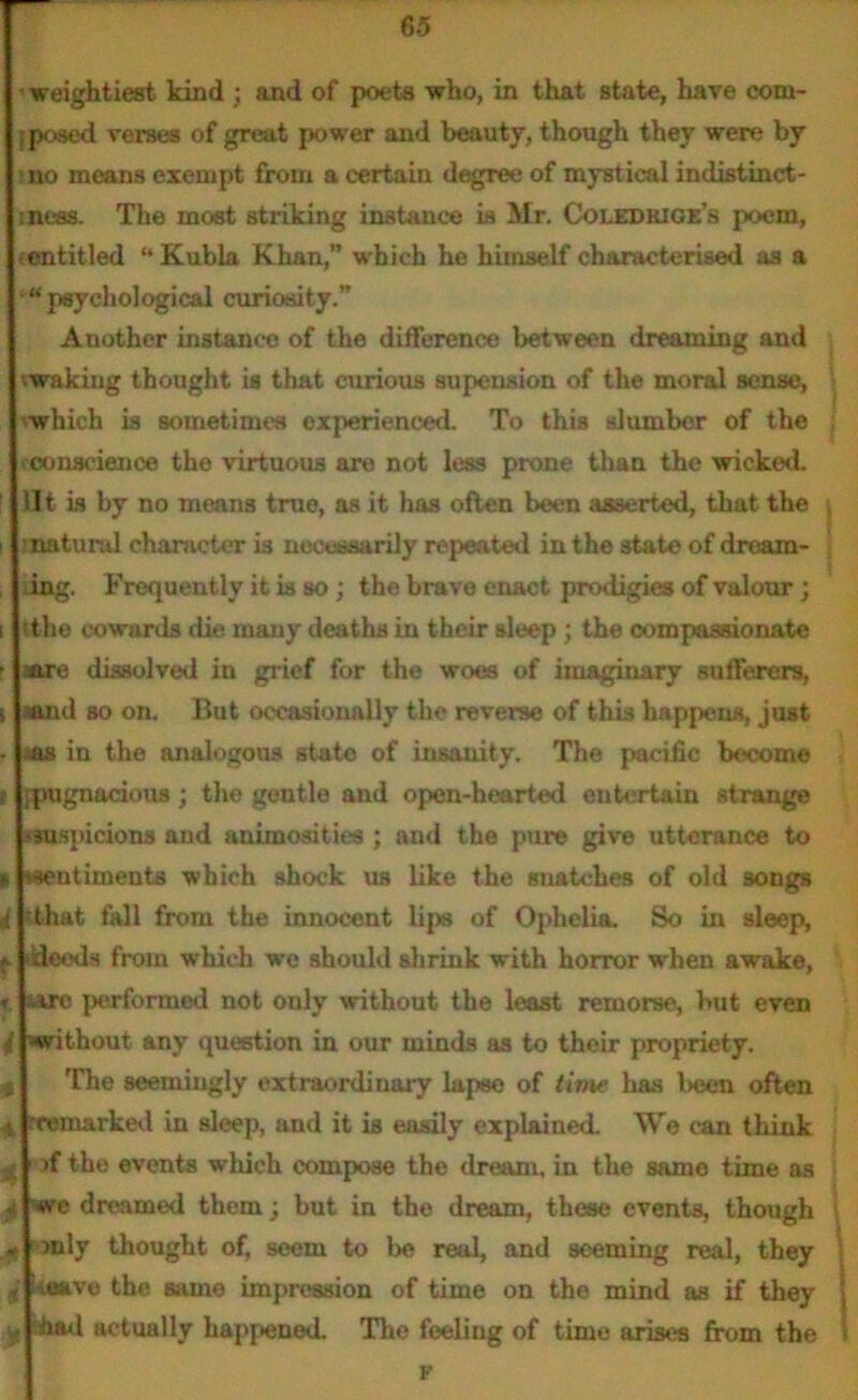 weightiest kind ; and of poets who, in that state, have com- ; posed verses of great power and beauty, though they were by > no means exempt from a certain degree of mystical indistinet- iness. The most striking instance is Mr. Coledrige’s poem, {entitled “ Kubla Khan,” which he himself characterised as a “psychological curiosity.” Another instance of the difference between dreaming and vwaking thought is that curious supension of the moral sense, which is sometimes experienced. To this slumber of the conscience the virtuous are not less prone than the wicked, lit is by no means true, as it has often been asserted, that the natural character is necessarily repeated in the state of dream- ing. Frequently it is so; the brave enact prodigies of valour; i ithe cowards die many deaths in their sleep ; the compassionate r aare dissolved in grief for the woes of imaginary sufferers, i .and so on. But occasionally tlie reverse of this happens, just . as in the analogous state of insanity. The pacific become c ipugnacious; the gentle and open-hearted entertain strange 'suspicions and animosities ; and the pure give utterance to » vseutiments which shock us like the snatches of old songs .4 'that fall from the innocent lips of Ophelia. So in sleep, * >deods from which we should shrink with horror when awake, r ure performed not only without the least remorse, but even t without any question in our minds as to their propriety. The seemingly extraordinary lapse of time has !>een often 4 rremarked in sleep, and it is easily explained. We can think / >f the events which compose the dream, in the same time as we dreamed them; but in the dream, these events, though ^ only thought of, seem to be real, and seeming real, they t Heave the same impression of time on the mind as if they y ihad actually happened. The feeliug of time arises from the F