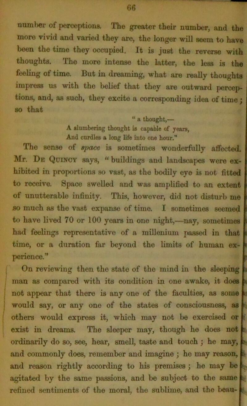 numl>er oi perceptions. The greater their number, and the more vivid and varied they are, the longer will seem to have been the time they occupied. It is just the reverse with thoughts. The more intense the latter, the less is the feeling of time. But in dreaming, what are really thoughts impress us with the belief that they are outward percep- tions, and, as such, they excite a corresponding idea of time; so that “ a thought,— A slumbering thought is capable of years, And curdles a long life into one hour.” Tho sense of space is sometimes wonderfully affected. Mr. De Quincy says, “ buildings and landscapes were ex- hibited in proportions so vast, as the bodily eye is not fitted to receive. Space swelled and was amplified to an extent of unutterable infinity. This, however, did not disturb me so much as the vast expanse of time. I sometimes seemed to have lived 70 or 100 years in one night,—nay, sometimes had feelings representative of a millenium passed in that time, or a duration far beyond the limits of human ex- perience.” On reviewing then the state of the mind in the sleeping . man as compared with its condition in one awake, it does * not appear that there i3 any one of the faculties, as some ■ would say, or any one of the states of consciousness, as i others would express it, which may not be exercised or f exist in dreams. The sleeper may, though he does not e ordinarily do so, see, hear, smell, taste and touch ; he may, o and commonly does, remember and imagine ; he may reason, tv and reason rightly according to his premises; ho may be ■ agitated by the same passions, and be subject to the same ? refined sentiments of the moral, tho sublime, and the beau- p