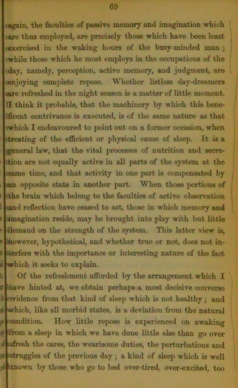 60 again, the faculties of passive memory and imagination which are thus employed, are precisely those which have l>een least texercised in the waking hours of the busy-minded man ; ■ while those which he most employs in the occupations of the day, namely, perception, active memory, and judgment, are (enjoying complete repose. Whether listless day-dreamers are refreshed in the night season is a matter of little moment. IT think it probable, that the machinery by which this bene- tficent contrivance is executed, is of the same nature as that 'which I endeavoured to point out on a former occasion, when 1 (treating of the efficient or physical cause of sleep. It is a jgeneral law, that the vital processes of nutrition and secre- tion are not equally active in all parts of the system at the same time, and that activity in one part is compensated by »an opposite state in another part. When those portions of > the brain which belong to the faculties of active observation l 'and reflection have ceased to act, those in which memory and » imagination reside, may be brought into play with but little - demand on the strength of the system. This latter view is, * ‘however, hypothetical, and whether true or not, does not in- ?• (tertere with the importance or interesting nature of the fact which it seeks to explain. Of the refreshment afforded by the arrangement which I af 'have hinted at, we obtain perhaps a most decisive converse i evidence from that kind of sleep which is not healthy ; and # which, like all morbid states, is a deviation from the natural ft -xmdition. How little repose is experienced on awaking ffrom a sleep in which we have done little else than go over i afresh the cares, the wearisome duties, the perturbations and c ■ -druggies of the previous day; a kind of sleep which is well ,fi ituown by those who go to bod over-tired, over-excited, too