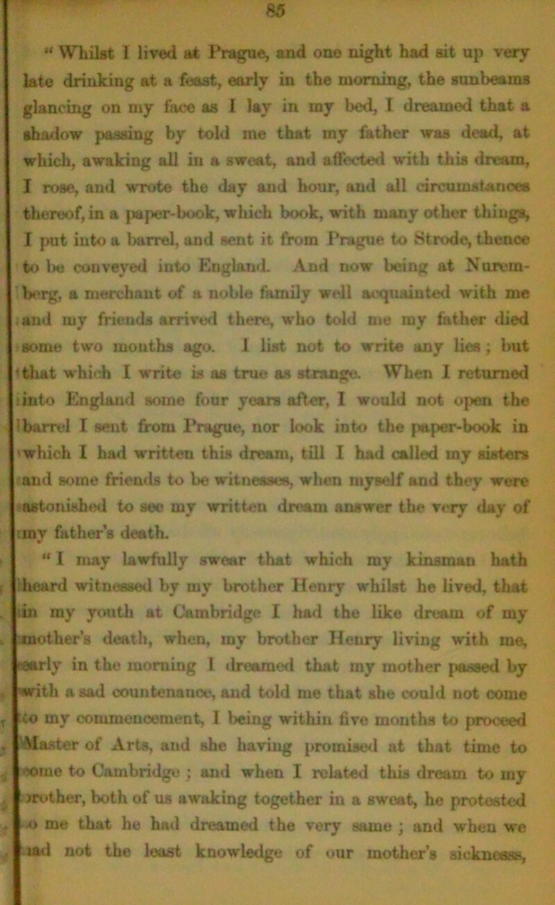 u Whilst 1 lived at Prague, and one night had sit up very late drinking at a feast, early in the morning, the sunbeams glancing on my face as 1 lay in my bed, l dreamed that a shadow passing by told me that my father was dead, at which, awaking all in a sweat, and affected with this dream, I rose, and wrote the day and hour, and all circumstances thereof, in a paper-book, which book, with many other things, I put into a barrel, and sent it from Prague to Strode, thence to l>e conveyed into England. And now being at Nurem- berg, a merchant of a noble family well acquainted with me and my friends arrived there, who told Die my father died some two months ago. I list not to write any lies ; but • that which I write is as true as strange. When I returned into England some four years after, I would not open the :barrel I sent from Prague, nor look into the paper-book in 'which I had written this dream, till I had called my sisters and some friends to be witnesses, when myself and they were »aetonish<id to see my written dream answer the very day of ;my father’s death. “ I may lawfully swear that which my kinsman hath heard witnessed by my brother Henry whilst he lived, that in my youth at Cambridge I had the like dream of my v another’s death, when, my brother Henry living with me, eaarly in the morning 1 dreamed that my mother passed by , with a sad countenance, and told me that she could not come f co my commencement, I being within live months to proceed . faster of Arts, and she having promised at that time to i '-ome to Cambridge ; and when I related this dream to my , jrotber, both of us awaking together in a sweat, he protested . o me that he had dreamed the very same ; and when we . lad not the least knowledge of our mother’s sickncess,