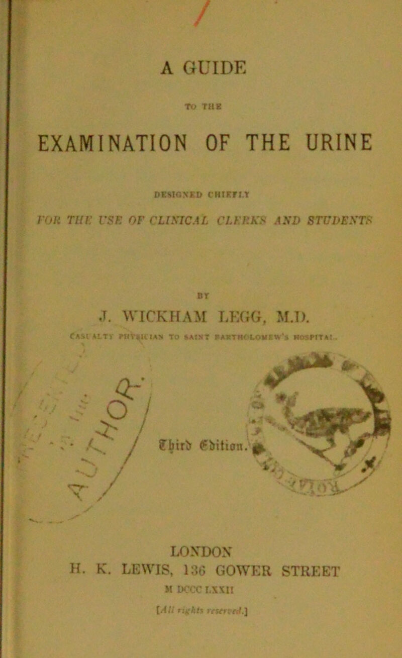 / A GUIDE TO THE EXAMINATION OF THE URINE DESIGNED CHIETI.T for the vsf. of clinical clerks and students fsr ,T. WICKHAM LKGG, M.D. CASIALTV PHYSICIAN TO SAINT FAKTHM.OMEW'* HOSPITAt . LONDON H. K. LEWIS, 136 GOWER STREET M 1>CCC I,XXII [All rights reserved.}