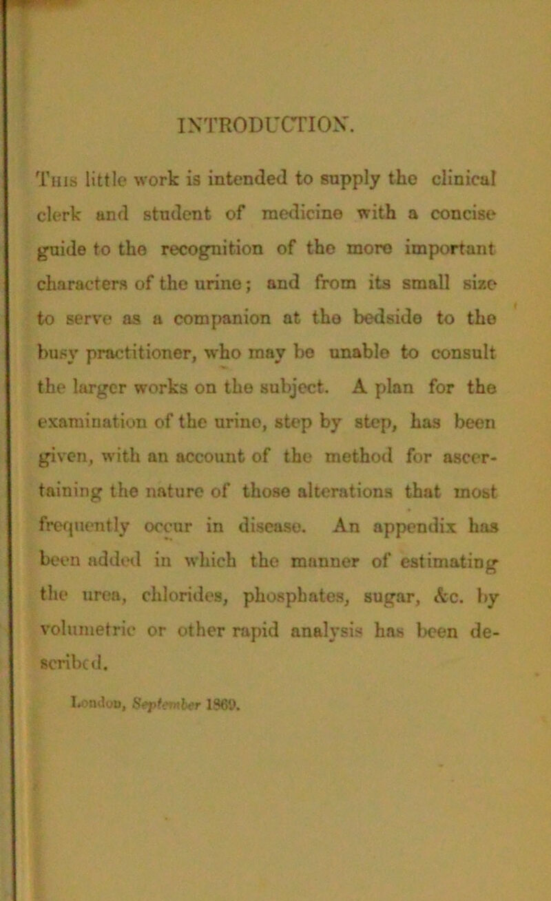 INTRODUCTION'. This little work is intended to supply the clinical clerk and student of medicine with a concise guide to the recognition of the more important characters of the urine; and from its small size to serve as a companion at the bedside to the busy practitioner, who may bo unable to consult the larger works on the subject. A plan for the examination of the urine, step by step, has been given, with an account of the method for ascer- taining the nature of those alterations that most frequently occur in disease. An appendix has been added in which the manner of estimating the urea, chlorides, phosphates, sugar, Ac. by volumetric or other rapid analysis has been de- scribed. London, September 13CD.