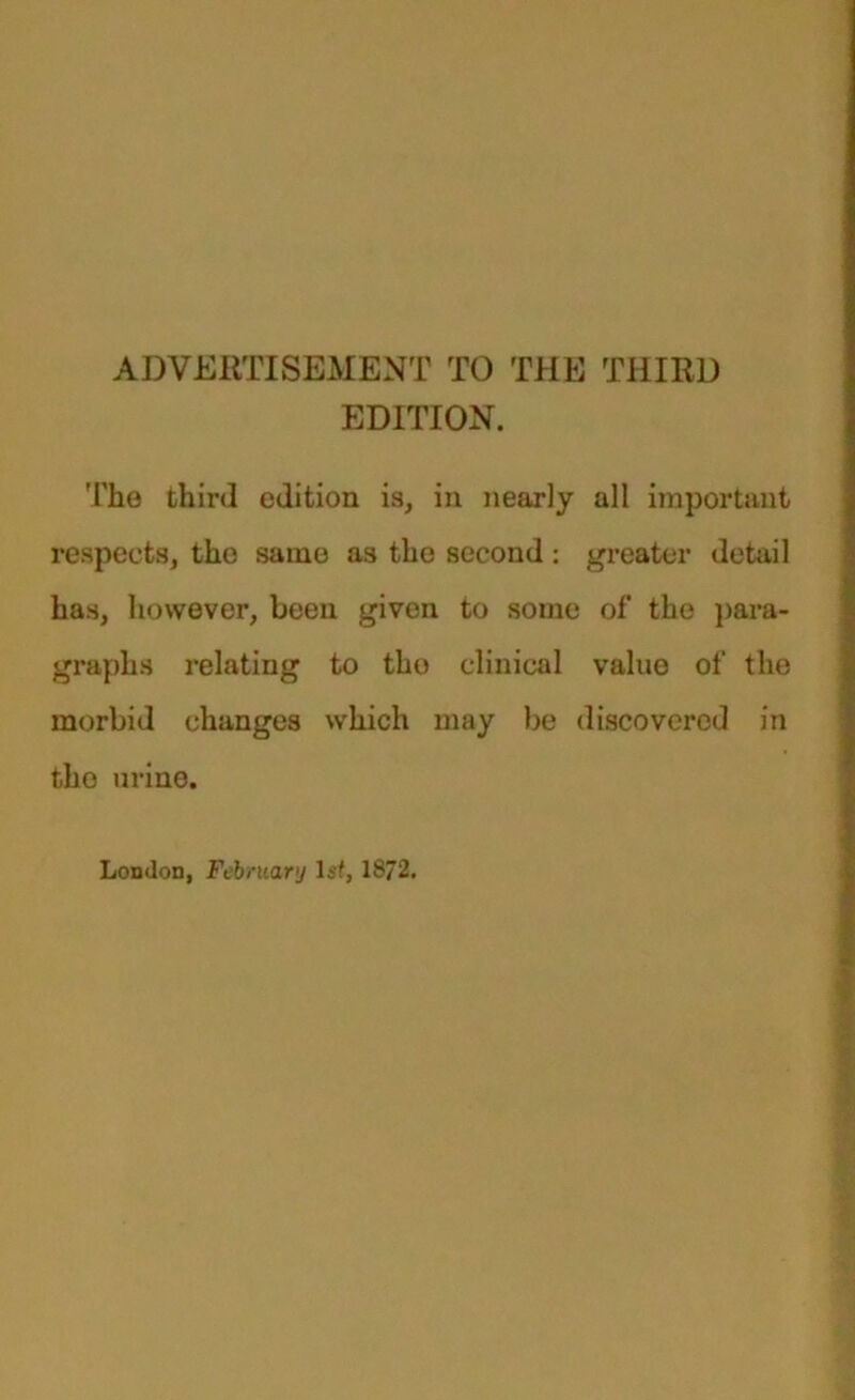 ADVERTISEMENT TO THE THIRD EDITION. The third edition is, in nearly all important respects, the same as the second : greater detail has, however, been given to some of the para- graphs relating to the clinical value of the morbid changes which may be discovered in the urine. London, February Is?, 1872.