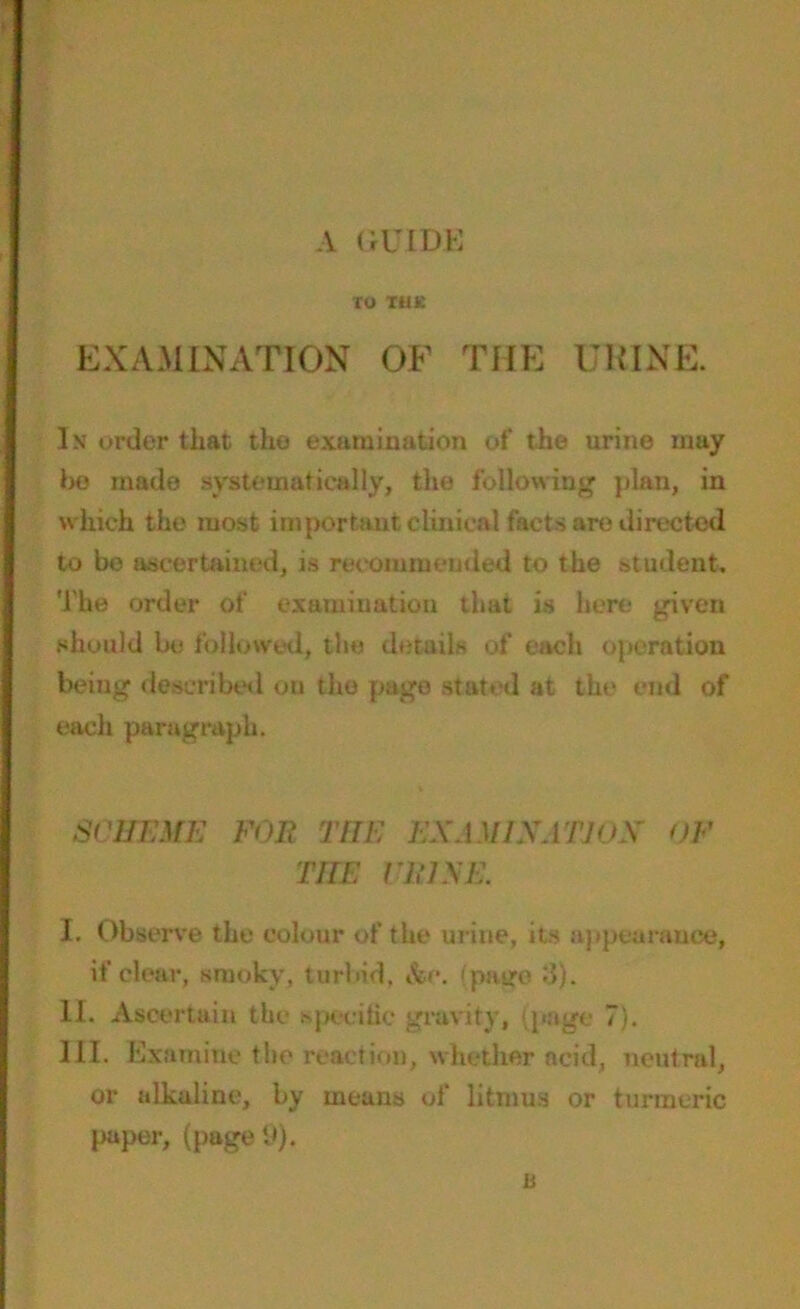 TU THE EXAMINATION OF THE URINE. In order that the examination of the urine may ho made systematically, the following plan, in which the most important clinical facts are directed to be ascertained, is recommended to the student. The order of examination that is here given should be followed, the details of each operation being described on the page stated at the end of each paragraph. SCHEME FOE THE EXAM1XATJOS' OF TITE CLOSE. I. Observe the colour of the urine, its appearance, if clear, smoky, turbid, &e. (page 8). II. Ascertain the specific gravity, (page 7). III. Examine the reaction, whether acid, neutral, or alkaline, by means of litmus or turmeric paper, (page 9). li