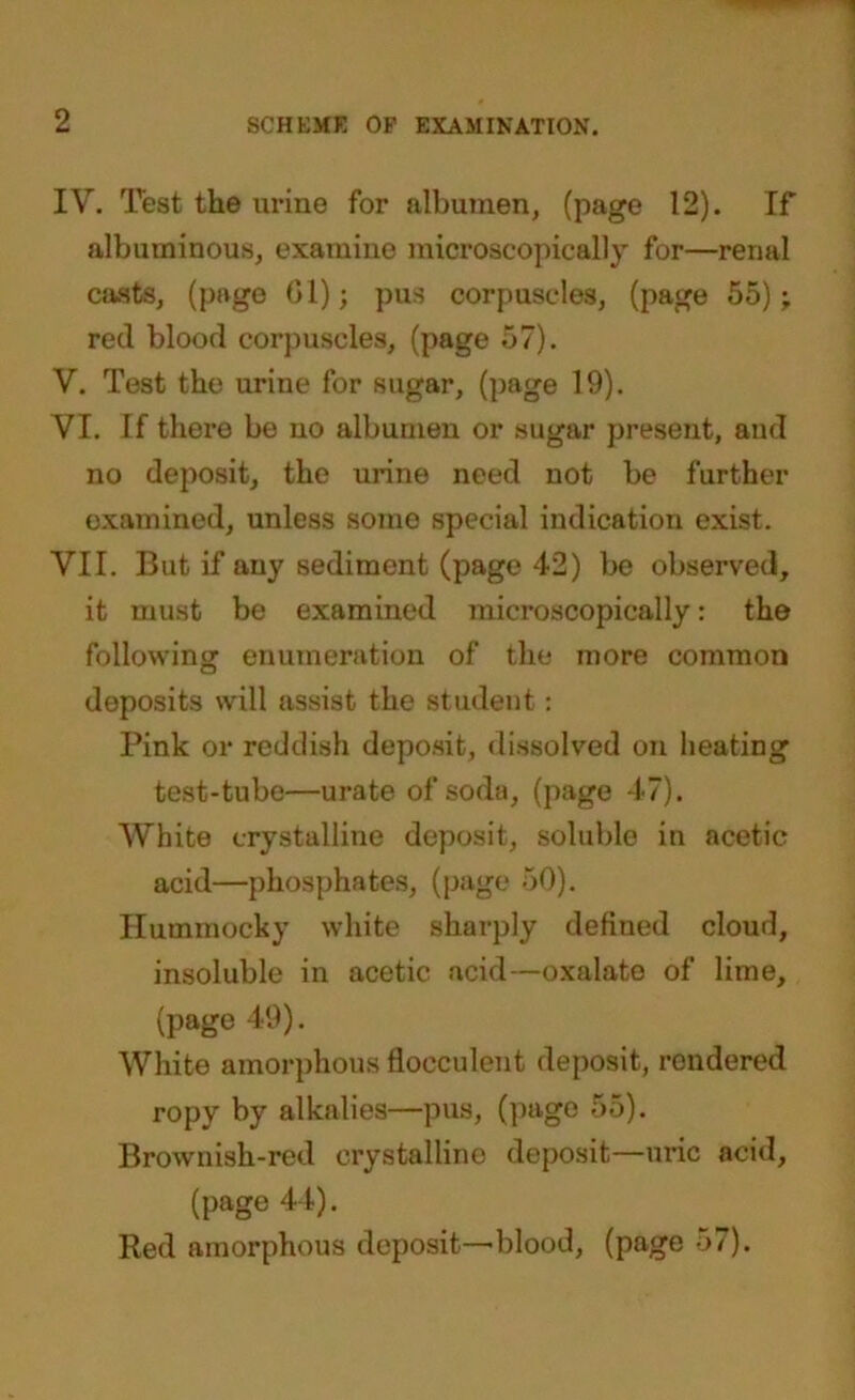 IV. Test the urine for albumen, (page 12). If albuminous, examine microscopically for—renal casts, (page Gl); pus corpuscles, (page 55); red blood corpuscles, (page 57). V. Test the urine for sugar, (page 19). VI. If there be no albumen or sugar present, and no deposit, the urine need not be further examined, unless some special indication exist. VII. But if any sediment (page 42) be observed, it must be examined microscopically: the following enumeration of the more common deposits will assist the student : Pink or reddish deposit, dissolved on heating test-tube—urate of soda, (page 47). White crystalline deposit, soluble in acetic acid—phosphates, (page 50). Hummocky white sharply defined cloud, insoluble in acetic acid—oxalate of lime, (page 49). White amorphous flocculent deposit, rendered ropy by alkalies—pus, (page 55). Brownish-red crystalline deposit—uric acid, (page 44). Red amorphous deposit—blood, (page 57).