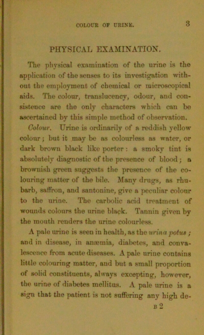 COLOUR OP URINE. PHYSICAL EXAMINATION. The physical examination of the urine is the application of the senses to its investigation with- out the employment of chemical or microscopical aids. The colour, translucencv, odour, and con- sistence are the only characters which can be ascertained by this simple method of observation. Colour. Urine is ordinarily of a reddish yellow colour; but it may be as colourless as water, or dark brown black like porter : a smoky tint is absolutely diagnostic of the presence of blood; a brownish green suggests the presence of the co- louring matter of the bile. Many drugs, as rhu- barb, saffron, and santonine, give a peculiar colour to the urine. The carbolic acid treatment of wounds colours the urine black. Tannin given by the mouth renders the urine colourless. A pale urine is seen iu health, as the urinn potua ; and in disease, in ansemia, dial>etes, and conva- lescence from acute diseases. A pale urine contains little colouring matter, and but a small proportion of solid constituents, always excepting, however, the urine of diabetes mellitus. A pule urine is a sign that the patient is not suffering any high de- b 2