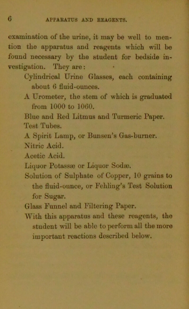 c APPARATUS AND REAGENTS. examination of the urine, it may be well to men- tion the apparatus and reagents which will be found necessary by the student for bedside in- vestigation. They are: Cylindrical Urine Glasses, each containing about 0 fluid-ounces. A Urometer, the stem of which is graduated from 1000 to 1060. Blue and Red Litmus and Turmeric Paper. Test Tubes. A Spirit Lamp, or Bunsen’s Gas-burner. Nitric Acid. Acetic Acid. Liquor Potassm or Liquor Sodas. Solution of Sulphate of Copper, 10 grains to the fluid-ounce, or Fehling’s Test Solution for Sugar. Glass Funnel and Filtering Paper. With this apparatus and these reagents, the student will be able to perform all the more important reactions described below.