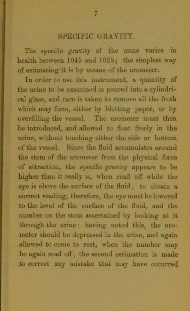 SPECIFIC GRAVITY. Tlie specific gravity of the urine varies in health between 1015 and 1025; the simplest way of estimating it is by means of the urometer. In order to use this instrument, a quantity of the urine to be examined is poured into a cylindri- cal glass, and care is taken to remove all the froth which may form, either by blotting paper, or by overfilling the vessel. The urometer must then be introduced, and allowed to float freely in the urine, without touching either the side or bottom of the vessel. Since the fluid accumulates around the stem of the urometer from the physical force of attraction, the specific gravity appears to bo higher than it really is, when read off while the eye is above the surface of the fluid; to obtain a correct reading, therefore, the eye must be lowered to the level of the surface of the fluid, and the number on the stem ascertained by looking at it through the urine: having noted this, the uro- meter should be depressed in the urine, and again allowed to come to rest, when the number may be agaiu read off; the second estimation is made to correct any mistake that may have occurred