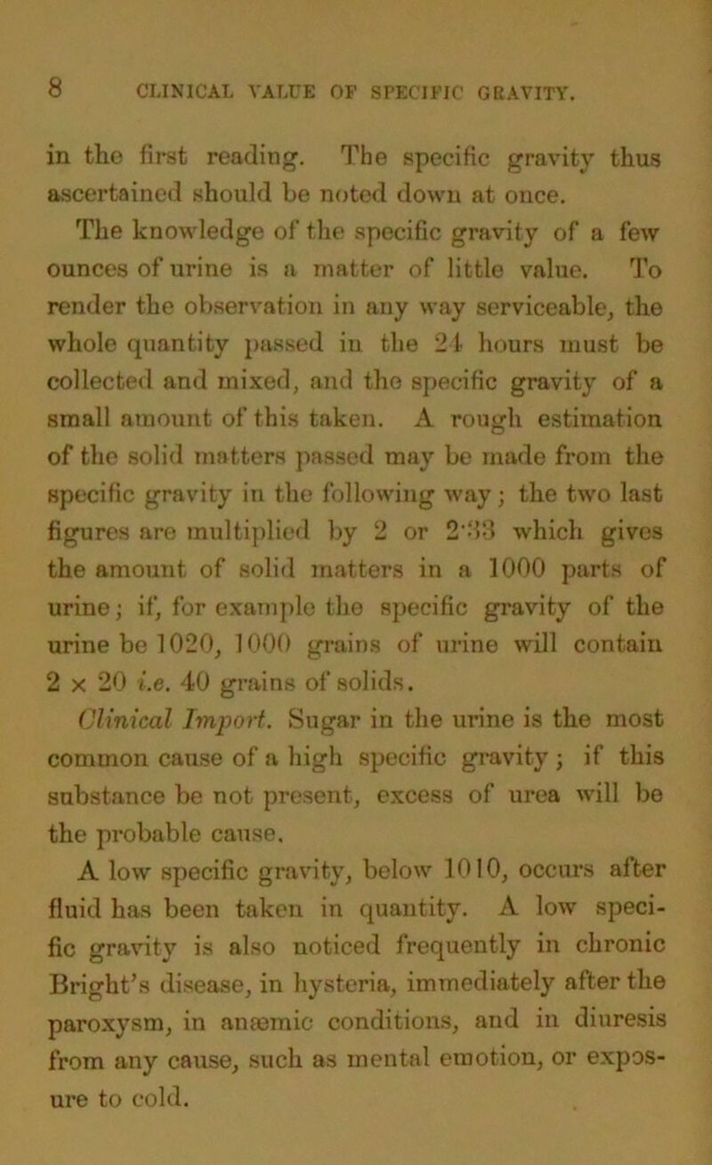 in the first reading. The specific gravity thus ascertained should be noted down at once. The knowledge of the specific gravity of a few ounces of urine is a matter of little value. To render the observation in any way serviceable, the whole quantity passed in the 24 hours must be collected and mixed, and the specific gravity of a small amount of this taken. A rough estimation of the solid matters passed may be made from the specific gravity in the following way; the two last figures are multiplied by 2 or 2'4‘3 which gives the amount of solid matters in a 1000 parts of urine; if, for example the specific gravity of the urine be 1020, 1000 grains of urine will contain 2 x 20 i.e. 40 grains of solids. Clinical Import. Sugar in the urine is the most common cause of a high specific gravity ; if this substance be not present, excess of urea will be the probable cause. A low specific gravity, below 1010, occurs alter fluid has been taken in quantity. A low speci- fic gravity is also noticed frequently in chronic Bright’s disease, in hysteria, immediately after the paroxysm, in anaemic conditions, and in diuresis from any cause, such as mental emotion, or expos- ure to cold.