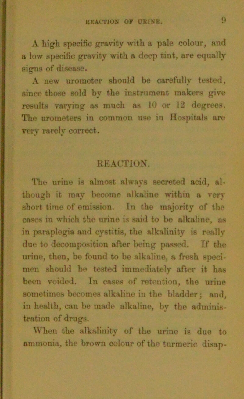 REACTION OF URINE. 1‘ A high specific gravity with a pale colour, and a low specific gravity with a deep tint, are equally signs of disease. A new urometer should be carefully tested, since those sold by the instrument makers give results varying as much as 10 or 12 degrees. The urometers in common use in Hospitals are very rarely correct. REACTION. The urine is almost always secreted acid, al- though it may become alkaline within a very short time of'emission. In the majority of the cases in which the urine is said to be alkaline, as in paraplegia and cystitis, the alkalinity is really due to decomposition after being passed. If the urine, then, bo found to be alkaline, a fresh speci- men should be tested immediately after it has been voided. In cases of retention, the urine sometimes becomes alkaline in the bladder; and, in health, can be made alkaline, by the adminis- tration of drugs. When the alkalinity of the urine is due to ammonia, the brown colour of the turmeric disap-