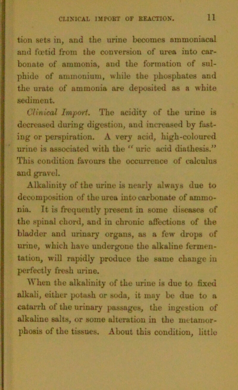 tion sets in, and the urine becomes ammoniacal and foetid from the conversion of urea into car- bonate of ammonia, and the formation of sul- phide of ammonium, while the phosphates and the urate of ammouia are deposited as a white sediment. Clinical Import. The acidity of the urine is decreased during digestion, and increased by fast- ing or perspiration. A very acid, high-coloured urine is associated with the “ uric acid diathesis.” This condition favours the occurrence of calculus and gravel. Alkalinity of the urine is nearly always due to decomposition of the urea into carbonate of ammo- nia. It is frequently present in some diseases of the spinal chord, and in chronic affections of the bladder and urinary organs, as a few drops of urine, which have undergone the alkaline fermen- tation, will rapidly produce the same change in perfectly fresh urine. When the alkalinity of the urine is due to fixed alkali, either potash or soda, it may be due to a catarrh of the urinary passages, the ingestion of alkaline salts, or some alteration in the metamor- phosis of the tissues. About this condition, little