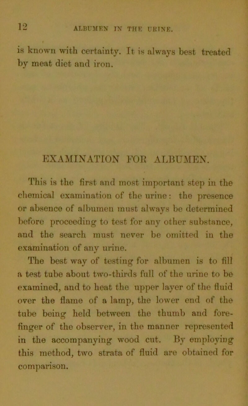 is known with certainty. It is always best treated by meat diet arid iron. EXAMINATION FOE ALBUMEN. This is the first and most important step in the chemical examination of the urine: the presence or absence of albumen must always be determined before proceeding to test for any other substance, and the search must never be omitted in the examination of any urine. The best way of testing for albumen is to fill a test tube about two-thirds full of the urine to be examined, and to heat the upper layer of the fluid over the flame of a lamp, the lower end of the tube being held between the thumb and fore- finger of the observer, in the manner represented in the accompanying wood cut. By employing this method, two strata of fluid are obtained for comparison.