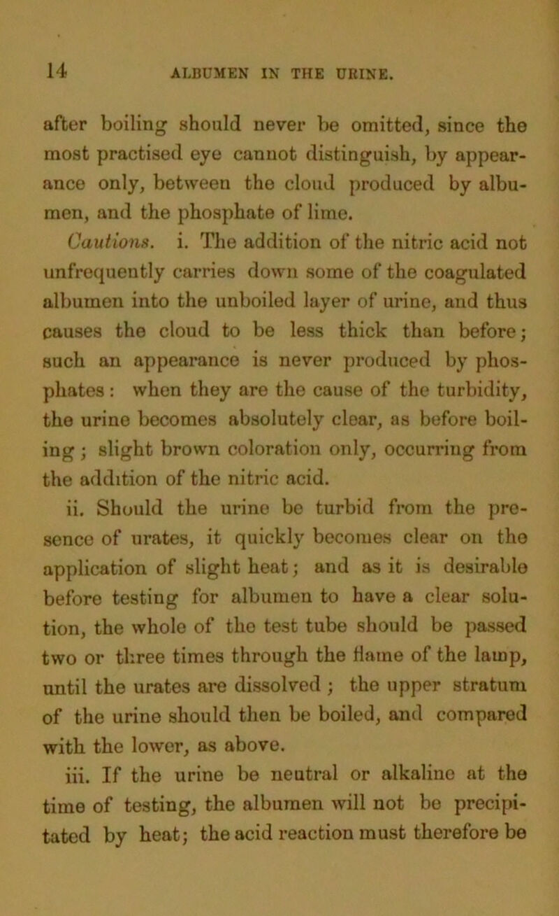 after boiling should never be omitted, since the most practised eye cannot distinguish, by appear- ance only, between the cloud produced by albu- men, and the phosphate of lime. Cautions, i. The addition of the nitric acid not unfrequeutly carries down some of the coagulated albumen into the unboiled layer of urine, and thus causes the cloud to be less thick than before; such an appearance is never produced by phos- phates : when they are the cause of the turbidity, the urine becomes absolutely clear, as before boil- ing ; slight brown coloration only, occurring from the addition of the nitric acid. ii. Should the urine be turbid from the pre- sence of urates, it quickly becomes clear on the application of slight heat; and as it is desirable before testing for albumen to have a clear solu- tion, the whole of the test tube should be passed two or three times through the Maine of the lamp, until the urates are dissolved ; the upper stratum of the urine should then be boiled, and compared with the lower, as above. iii. If the urine be neutral or alkaline at the time of testing, the albumen will not be precipi- tated by heat; the acid reaction must therefore be