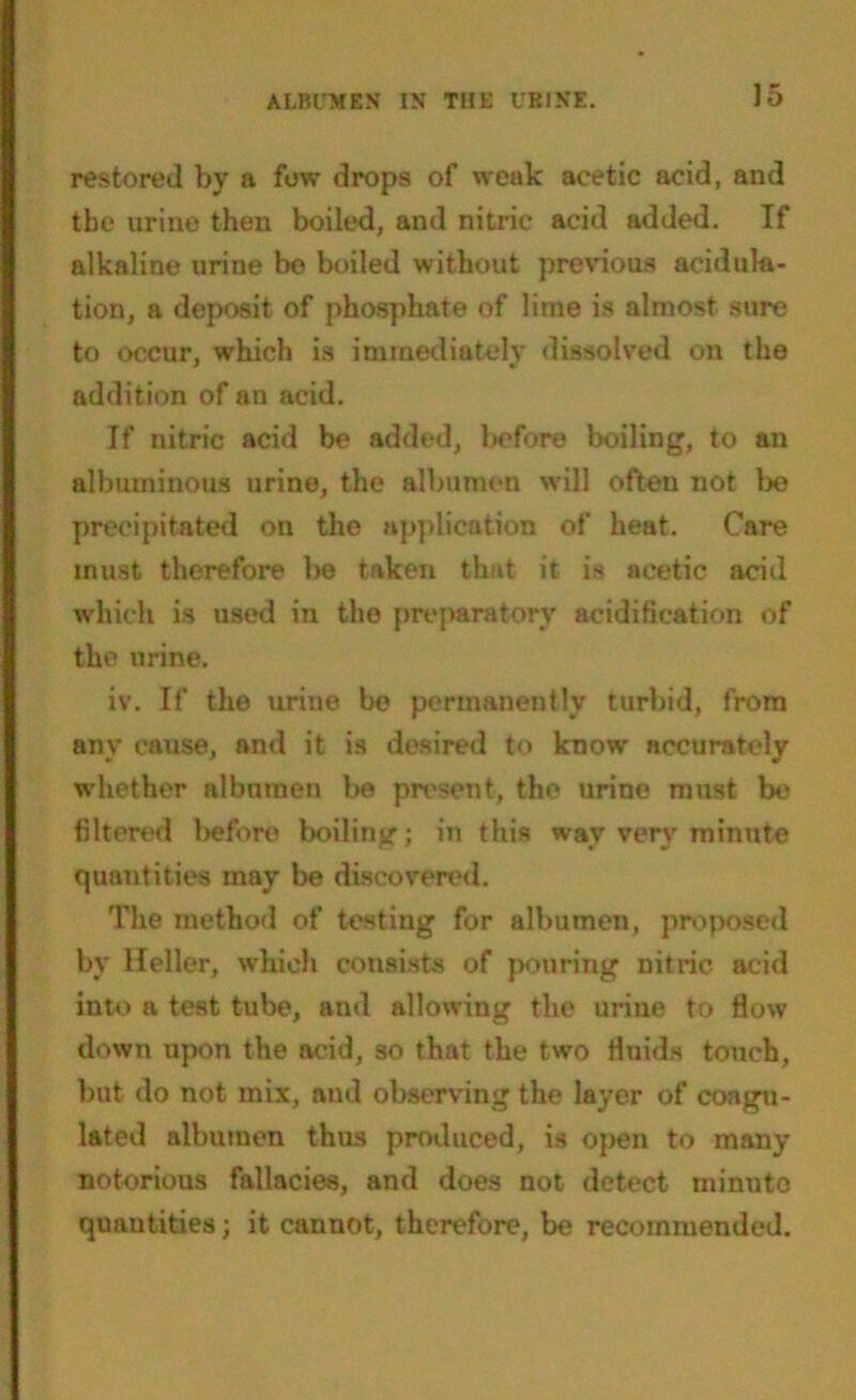 restored by a few drops of weak acetic acid, and the urine then boiled, and nitric acid added. If alkaline urine be boiled without previous acid illa- tion, a deposit of phosphate of lime is almost sure to occur, which is immediately dissolved on the addition of an acid. If nitric acid be added, before boiling, to an albuminous urine, the albumen will often not be precipitated on the application of heat. Care must therefore be taken that it is acetic acid which is used in the preparatory acidification of the urine. iv. If the urine be permanently turbid, from any cause, and it is desired to know accurately whether albumen be present, the urine must be filtered before boiling; in this way very minute quantities may be discovered. The method of testing for albumen, proposed by Heller, which consists of pouring nitric acid into a test tube, and allowing the urine to flow down upon the acid, so that the two fluids touch, but do not mix, and observing the layer of coagu- lated albumen thus produced, is open to many notorious fallacies, and does not detect minute quantities; it cannot, therefore, be recommended.