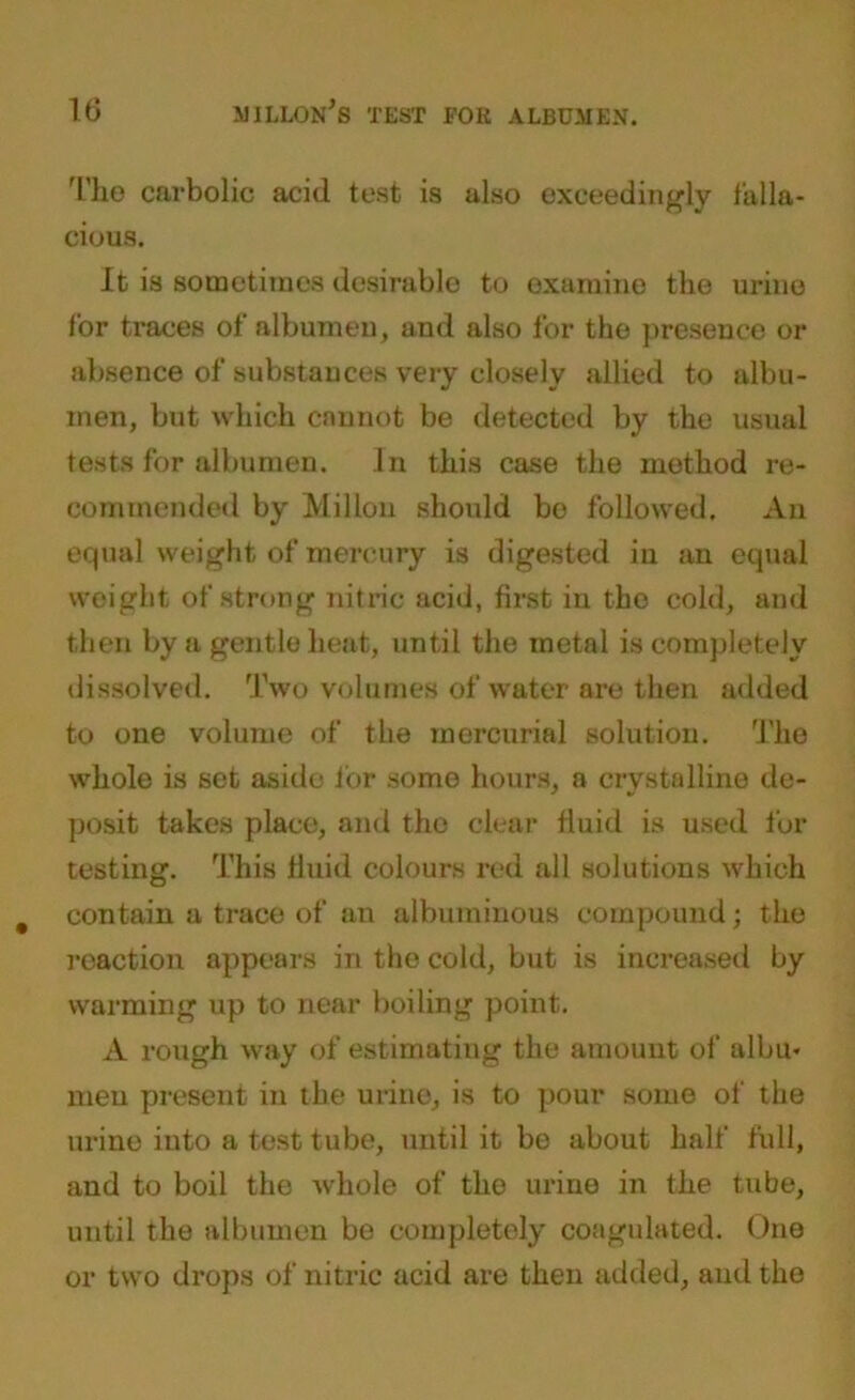 The carbolic acid test is also exceedingly falla- cious. It is sometimes desirable to examine the urine for traces of albumen, and also for the presence or absence of substances very closely allied to albu- men, but which cannot be detected by the usual tests for albumen. In this case the method re- commended by Millon should bo followed. An equal weight of mercury is digested in an equal weight of strong nitric acid, first in the cold, and then by a gentle heat, until the metal is completely dissolved. Two volumes of water are then added to one volume of the mercurial solution. The whole is set aside for some hours, a crystalline de- posit takes place, and the clear fluid is used for testing. This fluid colours red all solutions which contain a trace of an albuminous compound; the reaction appears in the cold, but is increased by warming up to near boiling point. A rough way of estimating the amount of albu- men present in the urine, is to pour some of the urine into a test tube, until it be about half full, and to boil the whole of the urine in the tube, until the albumen be completely coagulated. One or two drops of nitric acid are then added, and the