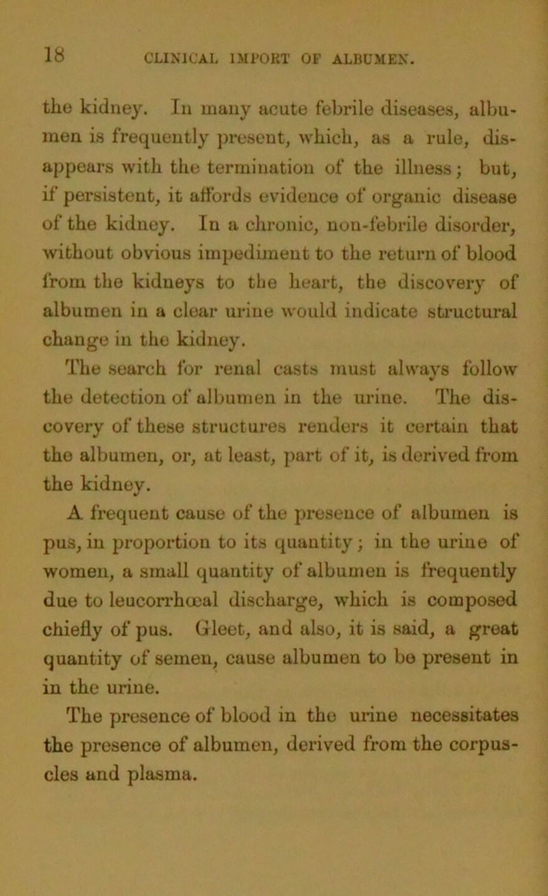 the kidney. In many acute febrile diseases, albu- men is frequently present, which, as a rule, dis- appears with the termination of the illness; but, if persistent, it affords evidence of organic disease of the kidney. In a chronic, non-febrile disorder, without obvious impediment to the return of blood from the kidneys to the heart, the discovery of albumen in a clear urine would indicate structural change in the kidney. The search for renal casts must always follow V the detection of albumen in the urine. The dis- covery of these structures renders it certain that the albumen, or, at least, part of it, is derived from the kidney. A frequent cause of the presence of albumen is pus, in proportion to its quantity; in the urine of women, a small quantity of albumen is frequently due to leucorrhoeal discharge, which is composed chiefly of pus. Gleet, and also, it is said, a great quantity of semen, cause albumen to bo present in in the urine. The presence of blood in the urine necessitates the presence of albumen, derived from the corpus- cles and plasma.