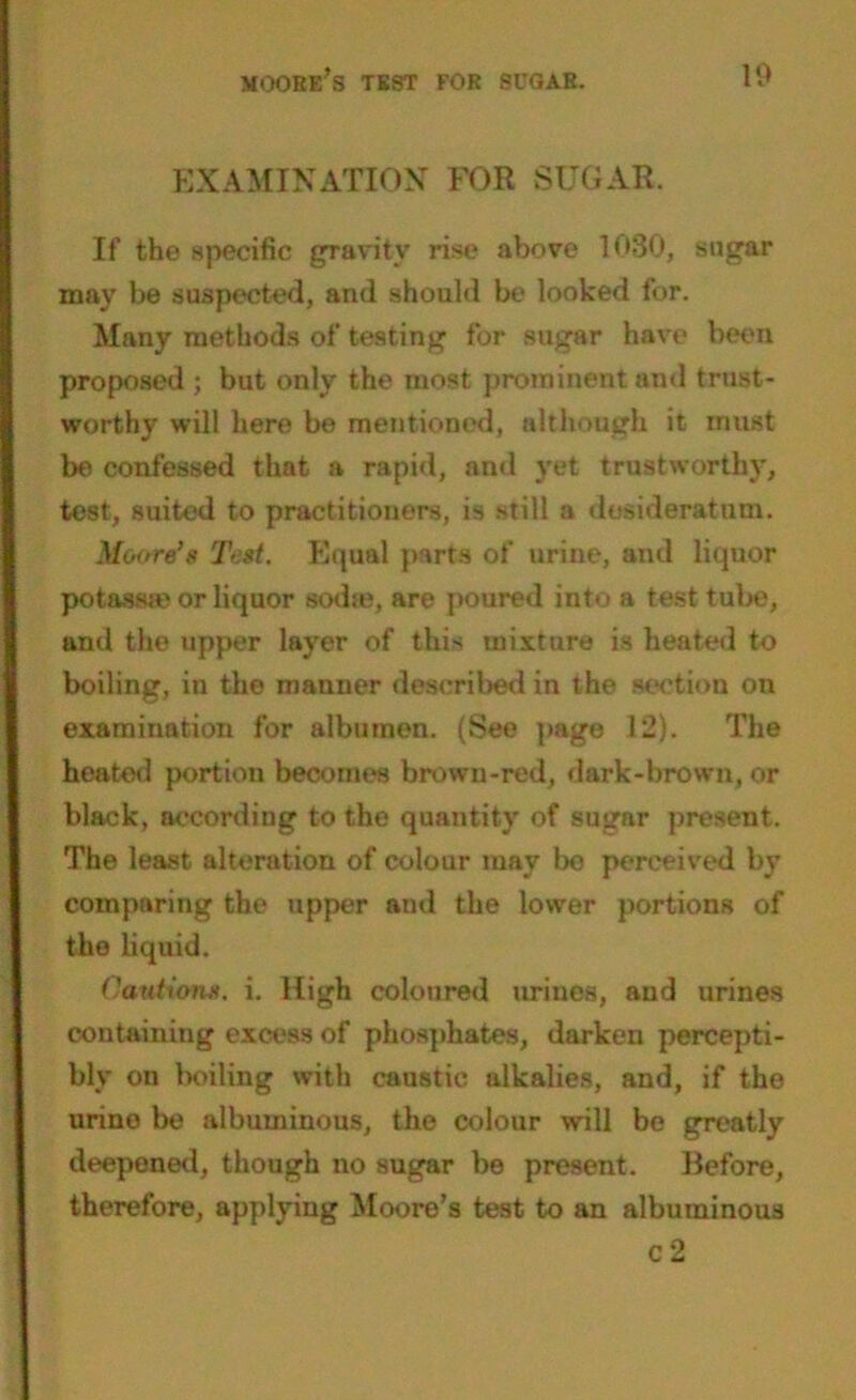 EXAMINATION FOR SUGAR. If the specific gravity rise above 1080, sugar may be suspected, and should be looked for. Many methods of testing for sugar have been proposed ; but only the most prominent and trust- worthy will here be mentioned, although it must be confessed that a rapid, and yet trustworthy, test, suited to practitioners, is still a desideratum. Moore’s Test. Equal parts of urine, and liquor potassse or liquor sodte, are poured into a test tube, and the upper layer of this mixture is heated to boiling, iu the manner described in the section on examination for albumen. (See page 12). The heated portion becomes brown-red, dark-brown, or black, according to the quantity of sugnr present. The least alteration of colour may bo perceived by comparing the upper and the lower portions of the liquid. Cautions, i. High coloured urines, and urines containing excess of phosphates, darken percepti- bly on boiling with caustic alkalies, and, if the urine be albuminous, the colour will be greatly deepened, though no sugar be present. Before, therefore, applying Moore’s test to an albuminous c 2