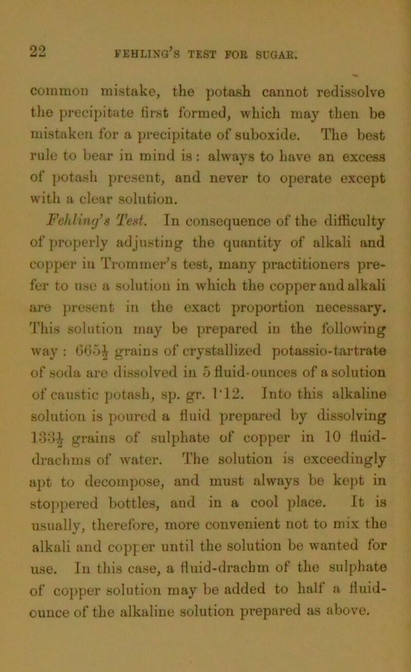 common mistake, the potash cannot redissolve the precipitate first formed, which may then be mistaken for a precipitate of suboxide. The best rule to bear in mind is: always to have an excess of potash present, and never to operate except with a clear solution. Felilinr/s Ted. In consequence of the difficulty of properly adjusting the quantity of alkali and copper in Trommer’s test, many practitioners pre- fer to use a solution in which the copper and alkali are present in the exact proportion necessary. This solution may be prepared in the following way : 065^ grains of crystallized potassio-tartrate of soda are dissolved in 5 fluid-ounces of a solution of caustic potash, sp. gr. IT2. Into this alkaline solution is poured a fluid prepared by dissolving 133^ grains of sulphate of copper in 10 fluid- drachms of water. The solution is exceedingly apt to decompose, and must always be kept in stoppered bottles, and in a cool place. It is usually, therefore, more convenient not to mix the alkali and copper until the solution be wanted for use. In this case, a fluid-drachm of the sulphate of copper solution may be added to half a fluid- ounce of the alkaline solution prepared as above.