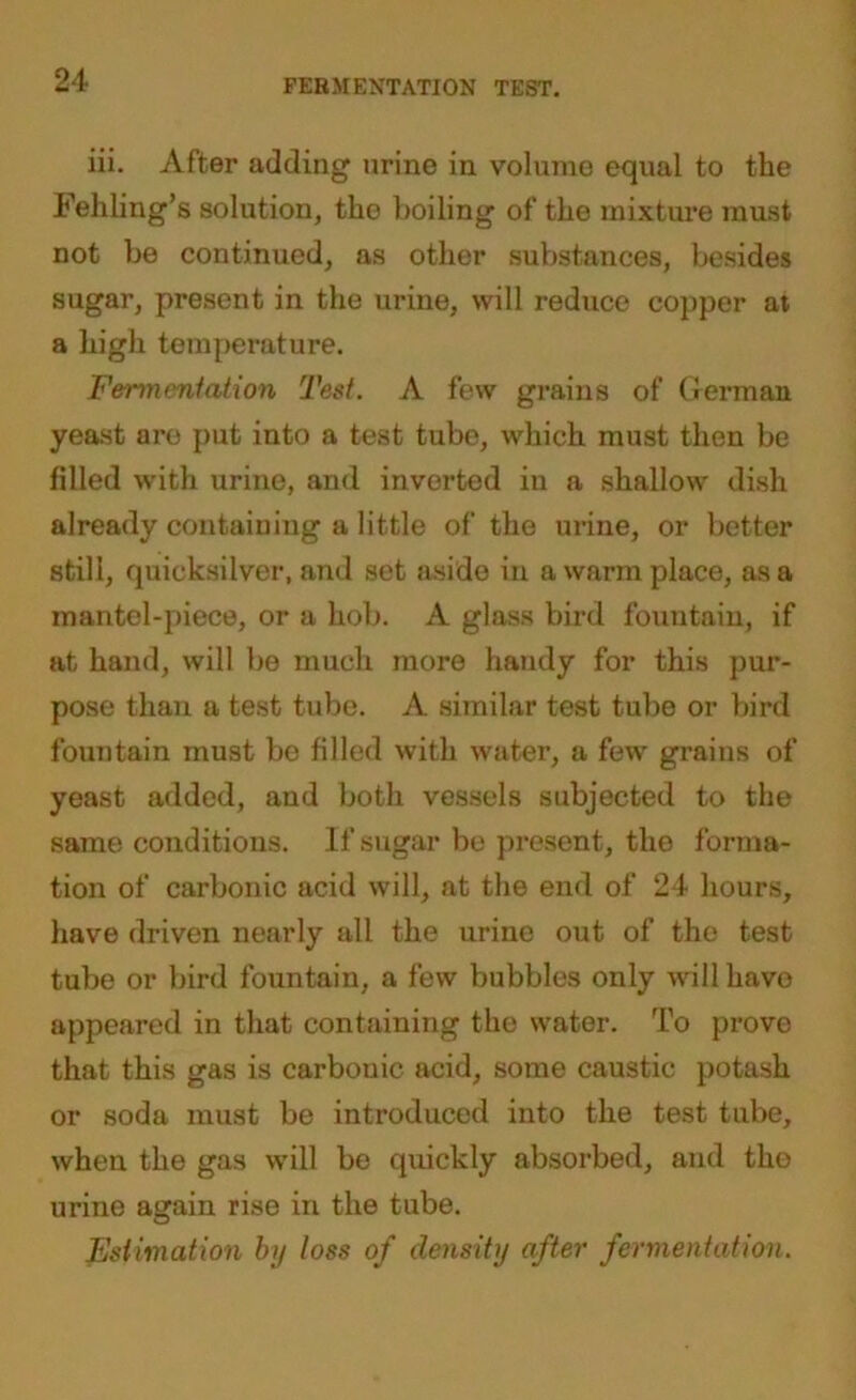 FERMENTATION TEST. iii. After adding urine in volume equal to the Felling's solution, the boiling of the mixture must not be continued, as other substances, besides sugar, present in the urine, will reduce copper at a high temperature. Fermentation Test. A few grains of German yeast are put into a test tube, which must then be filled with urine, and inverted in a shallow dish already containing a little of the urine, or better still, quicksilver, and set aside in a warm place, as a mantel-piece, or a hob. A glass bird fountain, if at hand, will be much more handy for this pur- pose than a test tube. A similar test tube or bird fountain must be filled with water, a few grains of yeast added, and both vessels subjected to the same conditions. If sugar be present, the forma- tion of carbonic acid will, at the end of 24 hours, have driven nearly all the urine out of the test tube or bird fountain, a few bubbles only will have appeared in that containing the water. To prove that this gas is carbonic acid, some caustic potash or soda must be introduced into the test tube, when the gas will be quickly absorbed, and the urine again rise in the tube. Estimation by loss of density after fermentation.