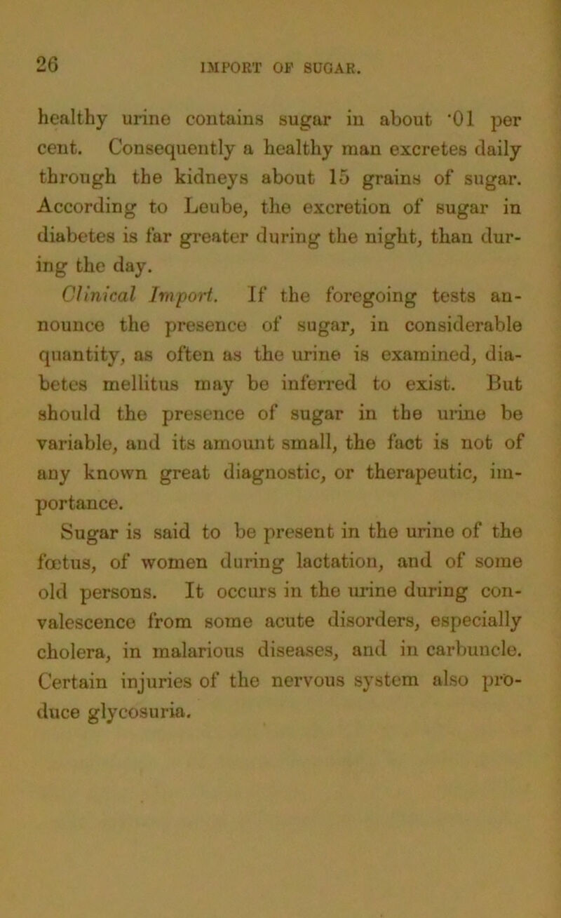 healthy urine contains sugar in about ‘01 per cent. Consequently a healthy man excretes daily through the kidneys about 15 grains of sugar. According to Leube, the excretion of sugar in diabetes is far greater during the night, than dur- ing the day. Clinical Import. If the foregoing tests an- nounce the presence of sugar, in considerable quantity, as often as the urine is examined, dia- betes mellitus may be inferred to exist. But should the presence of sugar in the urine be variable, and its amount small, the fact is not of any known great diagnostic, or therapeutic, im- portance. Sugar is said to be present in the urine of the foetus, of women during lactation, and of some old persons. It occurs in the urine during con- valescence from some acute disorders, especially cholera, in malarious diseases, and in carbuncle. Certain injuries of the nervous system also pro- duce glycosuria.