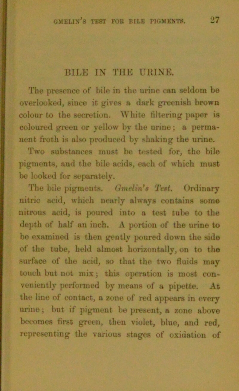 BILE IN THE URINE. The presence of bile in the urine can seldom bo overlooked, since it gives a dark greenish brown colour to the secretion. White filtering paper is coloured green or yellow by the urine; a perma- nent froth is also produced by shaking the urine. Two substances must be tested for, the bile pigments, and the bile acids, each of which must be looked for separately. The bile pigments. Gmelin'g Test. Ordinary nitric acid, which nearly always contains some nitrous acid, is poured into a test tube to the depth of half an inch. A portion of the urine to be examined is then gently poured down the sido of the tube, held almost horizontally, on to the surface of the ucid, so that the two fluids may touch but not mix; this operation is most con- veniently performed by means of a pipette. At the line ol contact, a zone of red appeal's in every urine; but if pigment be present, a zone above becomes first green, then violet, blue, and red, representing the various stages of oxidation of