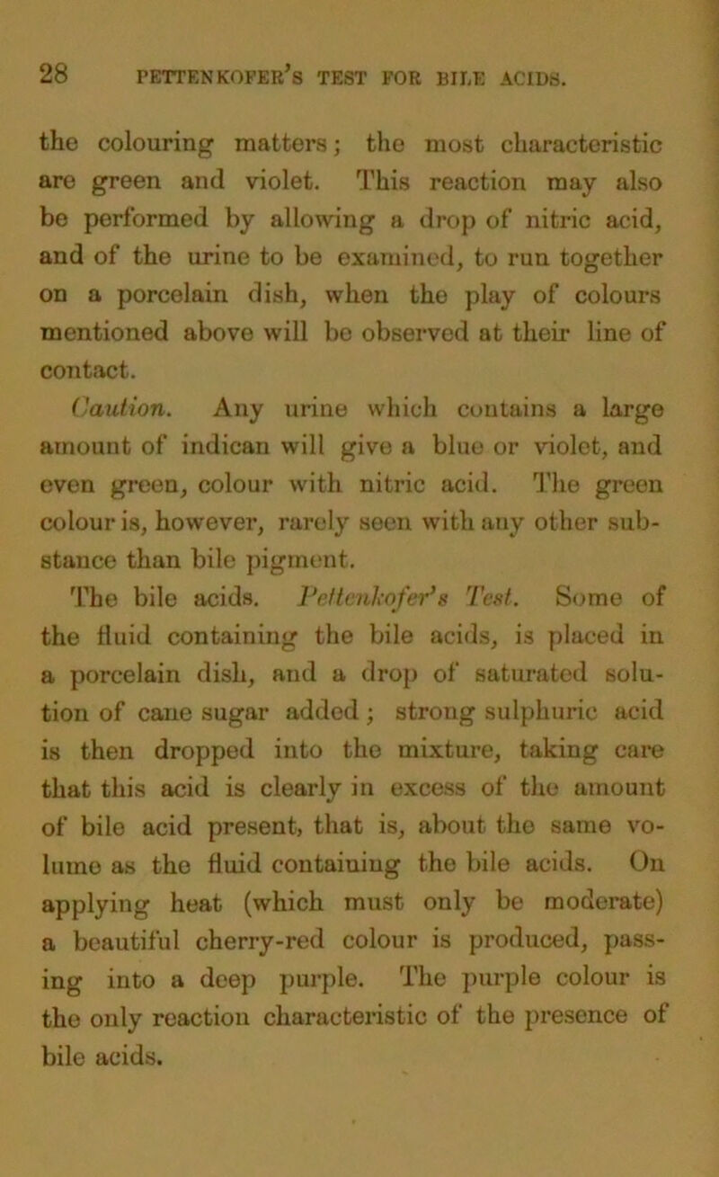 the colouring matters; the most characteristic are green and violet. This reaction may also be performed by allowing a drop of nitric acid, and of the urine to be examined, to run together on a porcelain dish, when the play of colours mentioned above will be observed at their line of contact. Caution. Any urine which contains a large amount of indican will give a blue or violet, and even green, colour with nitric acid. The green colour is, however, rarely seen with any other sub- stance than bile pigment. The bile acids. Pefienkofer’s Test. Some of the fluid containing the bile acids, is placed in a porcelain dish, and a drop of saturated solu- tion of cane sugar added ; strong sulphuric acid is then dropped into the mixture, taking care that this acid is clearly in excess of the amount of bile acid present, that is, about the same vo- lumo as the fluid containing the bile acids. On applying heat (which must only be moderate) a beautiful cherry-red colour is produced, pass- ing into a deep purple. The purple colour is the only reaction characteristic of the presence of bile acids.