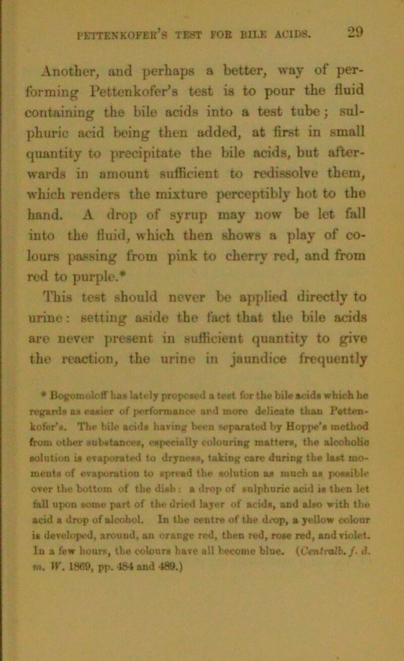 Another, and perhaps a better, way of per- forming Pettenkofer’s test is to pour the fluid containing the bile acids into a test tube; sul- phuric acid being then added, at first in small quantity to precipitate the bile acids, but after- wards in amount sufficient to redissolve them, which renders the mixture perceptibly hot to the hand. A drop of syrup may now be let fall into the fluid, which then shows a play of co- lours passing from pink to cherry red, and from red to purple.* This test should never be applied directly to urine: setting aside the fact that the bile acids are never present in sufficient quantity to give the reaction, the urine in jaundice frequently * BogomolofF baa lately proposed a test for the bile a.ids which he regards aa easier of performance and more delicate than Patten- kofer's. The bile acids having been separated by Hoppe’s method from other substances, especially colouring matters, the alcoholic solution is evaporated to dryness, taking care during the last mo- ments of evaporation to spread the solution as much as possible over the bottom of the dish : a drop of sulphuric acid is then let tall upon some part of the dried layer of acids, and also with the acid a drop of alcohol. In the centre of the drop, a yellow colour is developed, around, an orange red, then red, rose red, and violet. In a few hours, the colours have all become blue. (Centralb. /. J. ra, W. 1869, pp. 484 and 189.)