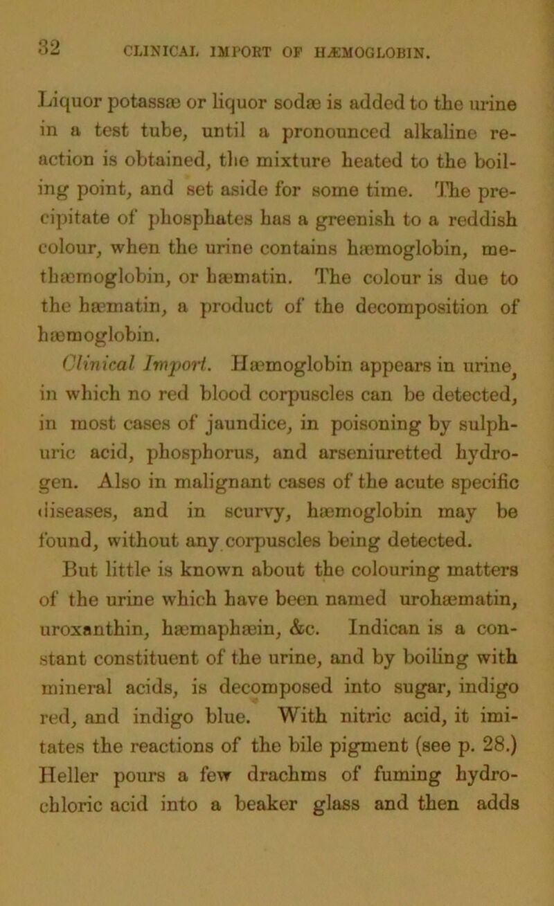 CLINICAL IMPORT OF HEMOGLOBIN. Liquor potass® or liquor sod® is added to the urine in a test tube, until a pronounced alkaline re- action is obtained, the mixture heated to the boil- ing point, and set aside for some time. The pre- cipitate of phosphates has a greenish to a reddish colour, when the urine contains h®moglobin, me- th®moglobin, or b®matin. The colour is due to the h®matin, a product of the decomposition of h®moglobin. Clinical Import. H®moglobin appears in urine in which no red blood corpuscles can be detected, in most cases of jaundice, in poisoning by sulph- uric acid, phosphorus, and arseniuretted hydro- gen. Also in malignant cases of the acute specific (iiseases, and in scurvy, h®moglobin may be found, without any corpuscles being detected. But little is known about the colouring matters of the urine which have been named uroh®matin, uroxanthin, h®maph®in, &c. Indican is a con- stant constituent of the urine, and by boiling with mineral acids, is decomposed into sugar, indigo red, and indigo blue. With nitric acid, it imi- tates the reactions of the bile pigment (see p. 28.) Heller pours a few drachms of fuming hydro- chloric acid into a beaker glass and then adds