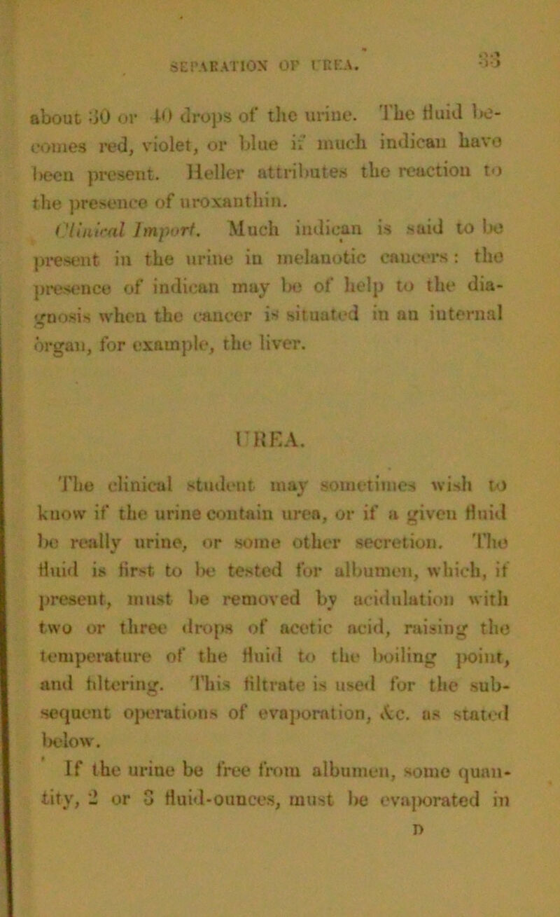 SEPARATION OK l REA. rt.1 •30 about 30 or 40 drops ot' tlic urine. The fluid be- comes red, violet, or blue ii much indicau have been present. Heller attributes the reaction to the presence of uroxanthin. Clinical Import. Much indican is said to be present in the urine iu melanotic cancers: the presence of indican may be of help to the dia- gnosis when the cancer is situated in an internal organ, for example, the liver. 1'KKA. The clinical student may sometimes wish to know if the urine contain urea, or if a given fluid be really urine, or some other secretion. The fluid is first, to be tested for albumen, which, it present, must be removed by aeidulation with two or three drops of acetic acid, raising the temperature of the Huid to the boiling point, and filtering. This filtrate is used for the sub- sequent operations of evaporation, Ac. as stated below. If the urine be free from albumen, some quan- tity, 2 or 3 fluid-ounces, must lie evajjorated in n