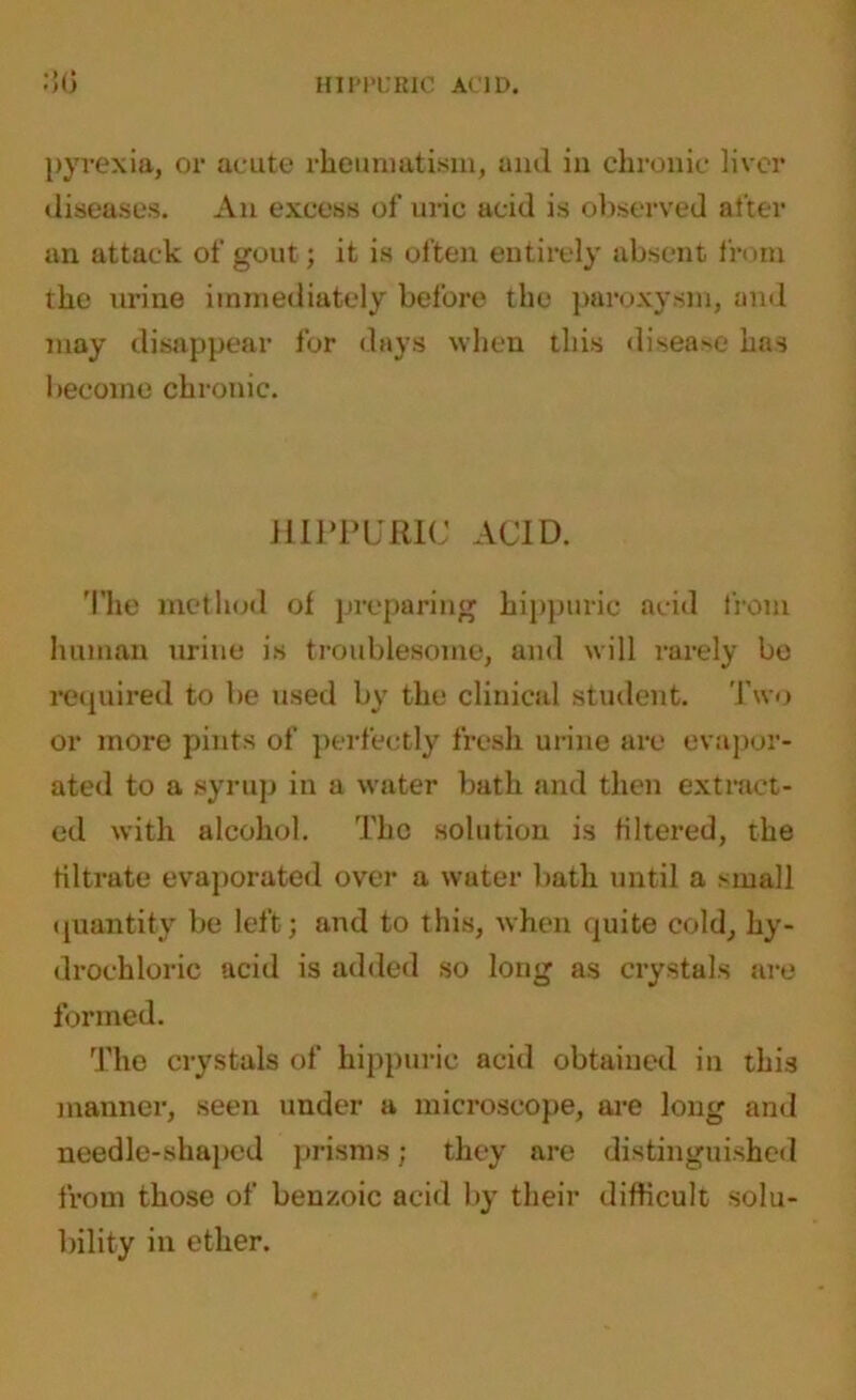 HIPPURIC ACID. :!0 pyrexia, or acute rheumatism, and in chronic liver diseases. An excess of uric acid is observed after an attack of gout; it is often entirely absent from the urine immediately before the paroxysm, and may disappear for days when this disease has become chronic. HIPPURIC ACID. The method of preparing hippuric acid from human urine is troublesome, and will rarely be required to be used by the clinical student. Two or more pints of perfectly fresh urine are evapor- ated to a syrup in a water bath and then extract- ed with alcohol. The solution is filtered, the filtrate evaporated over a water bath until a small quantity be left; and to this, when quite cold, hy- drochloric acid is added so long as crystals are formed. The crystals of hippuric acid obtained in this manner, seen under a microscope, are long and needle-shaped prisms; they are distinguished from those of benzoic acid by their difficult solu- bility in ether.