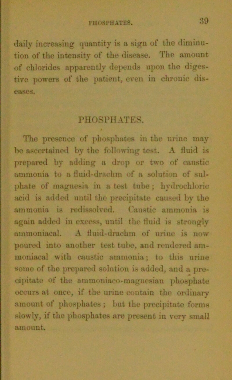 PHOSPHATES. 89 daily increasing quantity is a sign of tlie diminu- tion of the intensity of the disease. The amount of chlorides apparently depends upon the diges- tive powers of the patient, even in chronic dis- eases. PHOSPHATES. t The presence of phosphates in the urine may be ascertained by the following test. A fluid is prepared by adding a drop or two of caustic ammonia to a fluid-drachm of a solution of sul- phate of magnesia in a test tube; hydrochloric acid is added until the precipitate caused by the ammonia is redissolved. Caustic ammonia is again added in excess, until the fluid is strongly auunoniacal. A fluid-drachm of urine is now poured into another test tube, and rendered am- tuoniaeal w ith caustic ammonia; to this urine some of the prepared solution is added, and a pre- cipitate of the ammoniaco-magnesian phosphate occurs at once, if the urine contain the ordinary amount of phosphates ; but the precipitate forms slowly, if the phosphates are present in very small amount.