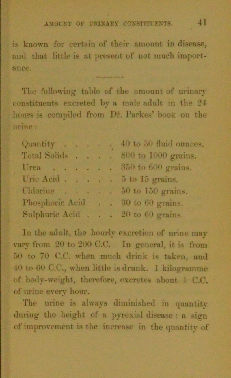 is known for certain of their amount in disease, and that little is at present of not much import- ance. The following table of the amount of urinary constituents excreted by a male adult in the 21 hours is compiled from urine: Quantity .... Total Solid- . . . Urea Uric Acid .... Chlorine .... Phosphoric Acid Sulphuric Acid . . I)f. Parke s’ book on the 10 to 50 fluid ounces. . 8to 1000 grains. . 350 to 600 grains. . 5 to 15 grains. 50 to 150 grains. . 30 to 60 grains. . 2<> to 60 grains. In the adult, the hourly excretion of urine may vary from 20 to 200 C.C. In general, it is from 60 to 70 C.C. when much drink is taken, and 10 to 00 C.C., when little is drunk. I kilogramme of body-weight, therefore, excretes about 1 C.C. of urine every hour. The urine is always diminished in quantity during the height of a pvrexial disease : a sign of improvement is the increase in the quantity of