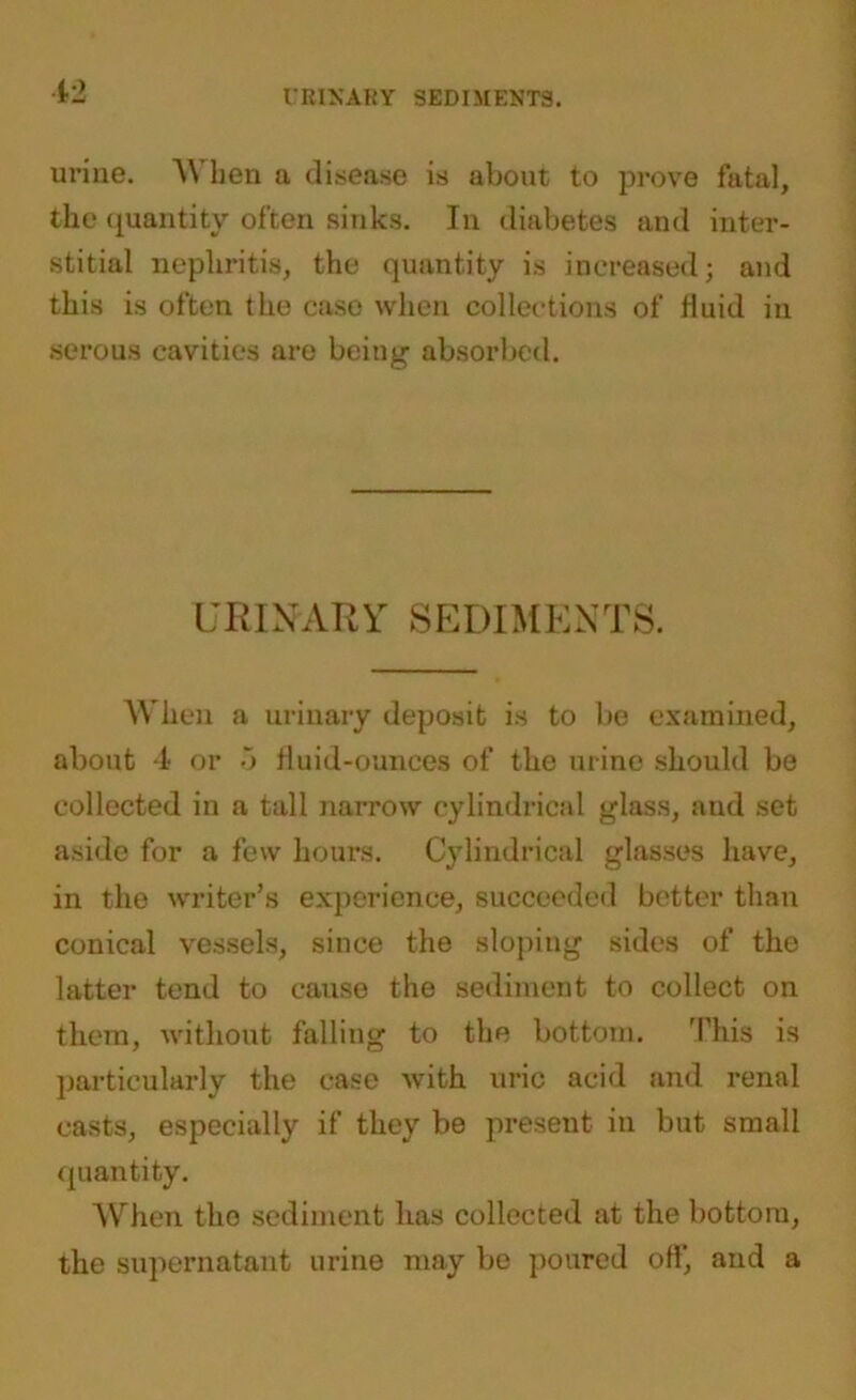 12 URINARY SEDIMENTS. urine. \\ ben a disease is about to prove fatal, the quantity often sinks. In diabetes and inter- stitial nephritis, the quantity is increased; and this is often the case when collections of Huid in serous cavities are being absorbed. URINARY SEDIMENTS. When a urinary deposit is to be examined, about 4 or 5 fluid-ounces of the urine should be collected in a tall narrow cylindrical glass, and set aside for a few hours. Cylindrical glasses have, in the writer’s experience, succeeded better than conical vessels, since the sloping sides of the latter tend to cause the sediment to collect on them, without falling to the bottom. This is particularly the case with uric acid and renal casts, especially if they be present in but small quantity. When the sediment has collected at the bottom, the supernatant urine may be poured off, and a