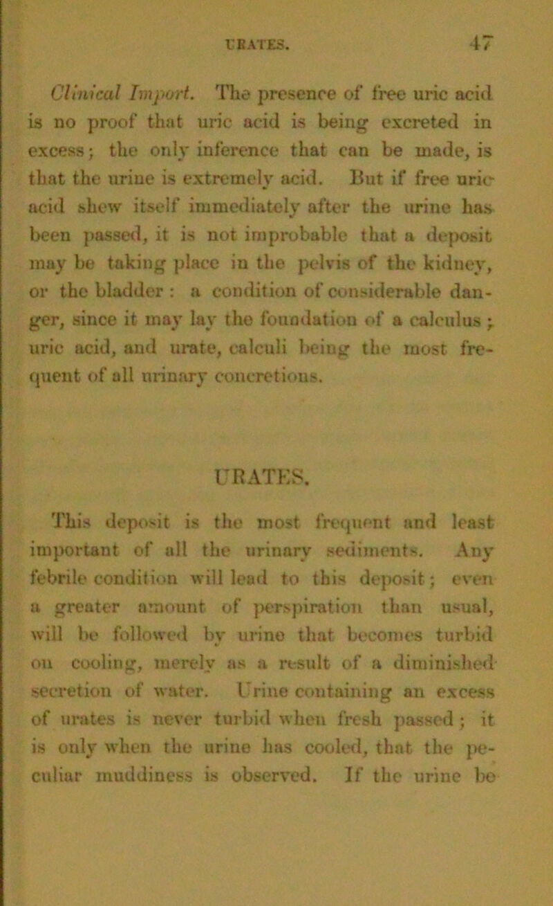 Clinical Import. The presence of free uric acid is no proof that uric acid is being excreted in excess; the only inference that can be made, is that the urine is extremely acid. But if free uric- acid shew itself immediately after the urine has been passed, it is not improbable that a deposit may be taking place in the pelvis of the kidney, or the bladder : a condition of considerable dan- ger, since it may lay the foundation of a calculus ; uric acid, and urate, calculi being the most fre- quent of oil urinary concretions. URATES. This deposit is the most frequent and least important of all the urinary sediments. Any febrile condition will lead to this deposit ; even a greater amount of perspiration than usual, will be followed by urine that becomes turbid on cooling, merely as a result of a diminished secretion of water. Urine containing an excess of urates is never turbid when fresh passed ; it is only when the urine has cooled, that the pe- culiar muddiness is observed. If the urine be