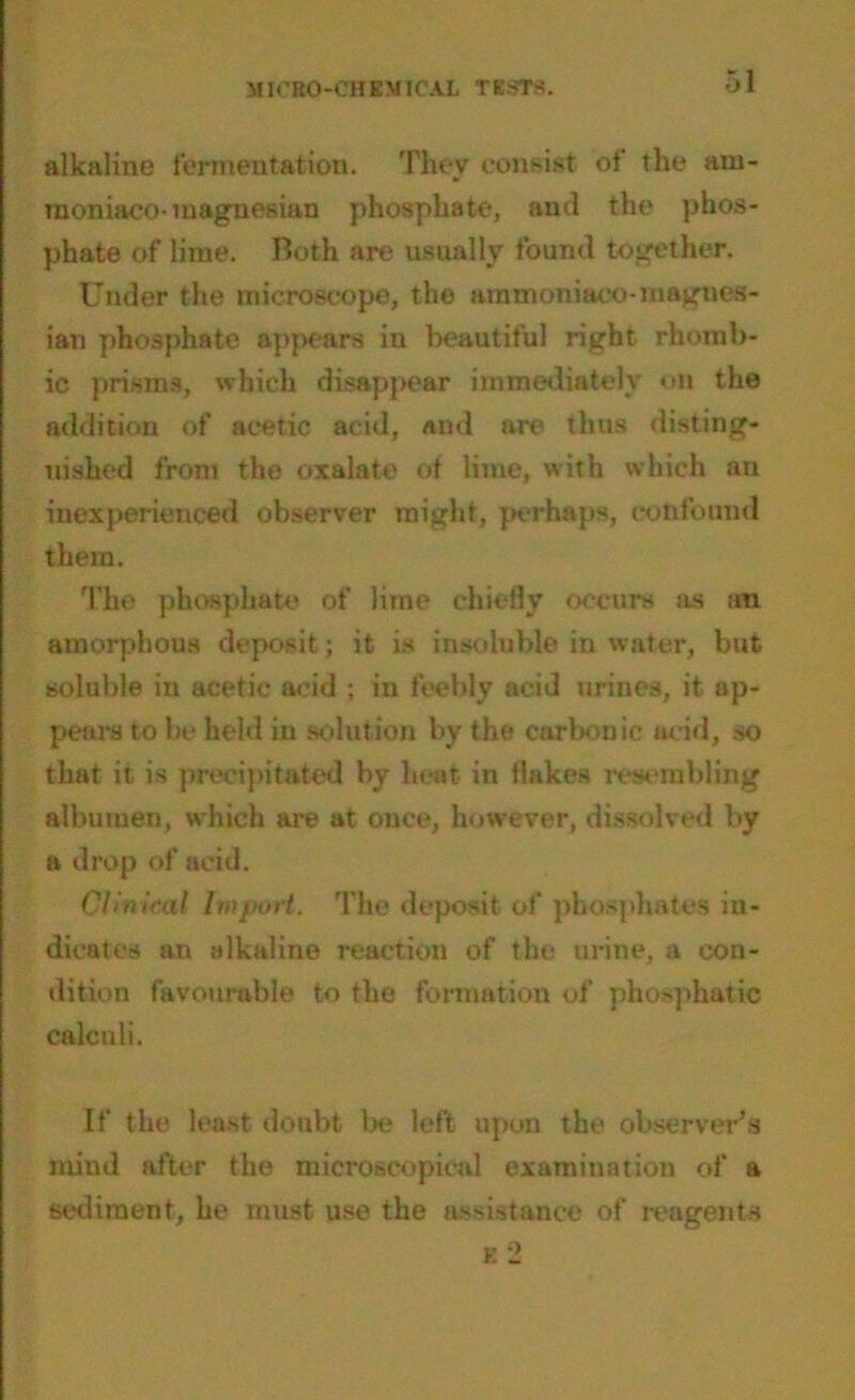 alkaline fermentation. They consist of the am- moniaco- magnesian phosphate, and the phos- phate of lime. Both are usually found together. Under the microscope, the ammoniaco-magnes- ian phosphate appears in beautiful right rhomb- ic prisms, which disappear immediately on the addition of acetic acid, and are thus disting- uished from the oxalate of lime, with which an inexperienced observer might, perhaps, confound them. The phosphate of lime chiefly occurs as an amorphous deposit; it is insoluble in water, but soluble in acetic acid ; in feebly acid urines, it ap- pears to be held in solution by the carbonic acid, so that it is precipitated by heat in flakes resembling albumen, which are at once, however, dissolved by a drop of acid. Clinical Import. The deposit of phosphates in- dicates an alkaline reaction of the urine, a con- dition favourable to the formation of phosphatic calculi. If the least doubt be left upon the observer’s mind after the microscopical examination of a sediment, he must use the assistance of reagents e 2