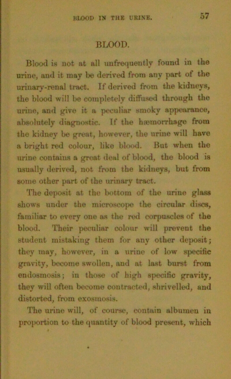 BLOOD. Blood is not at all unfrequently found in the urine, and it may tie derived from any part of the urinarv-renal tract. If derived from the kidneys, the blood will be completely diffused through the urine, and give it a peculiar smoky appearance, absolutely diagnostic. If the haemorrhage from the kidney be great, however, the urine will have a bright red colour, like blood. But when the urine contains a groat deal of blood, the blood is usually derived, not from the kidneys, but from some other part of the urinary tract. The deposit at the bottom of the urine glass shows under the microscope the circular discs, familiar to every one as the ml corpuscles of the blood. Their peculiar colour will prevent the student mistaking them for any other deposit; they may, however, in a urine of low specific gravity, become swollen, and at last burst from endosmosis; in those of high specific gravity, they will often become contracted, shrivelled, and distorted, from exosmosis. The urine will, of course, contain albumen in proportion to the quantity of blood present, which