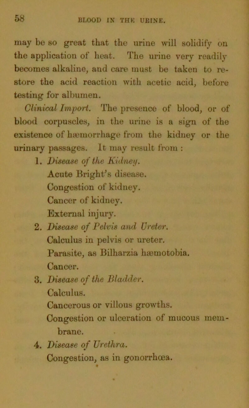 may be so great that the urine will solidify on the application of heat. The urine very readily becomes alkaline, and care must be taken to re- store the acid reaction with acetic acid, before testing for albumen. Clinical Import. The presence of blood, or of blood corpuscles, in the urine is a sign of the existence of haemorrhage from the kidney or the urinary passages. It may result from : 1. Disease of the Kidney. Acute Bright's disease. Congestion of kidney. Cancer of kidney. External injury. 2. Disease of Pelvis and Ureter. Calculus in pelvis or ureter. Parasite, as Bilharzia haemotobia. Cancer. 3. Disease of the Bladder. Calculus. Cancerous or villous growths. Congestion or ulceration of mucous mem- brane. 4. Disease of Urethra. Congestion, as in gonorrhoea.