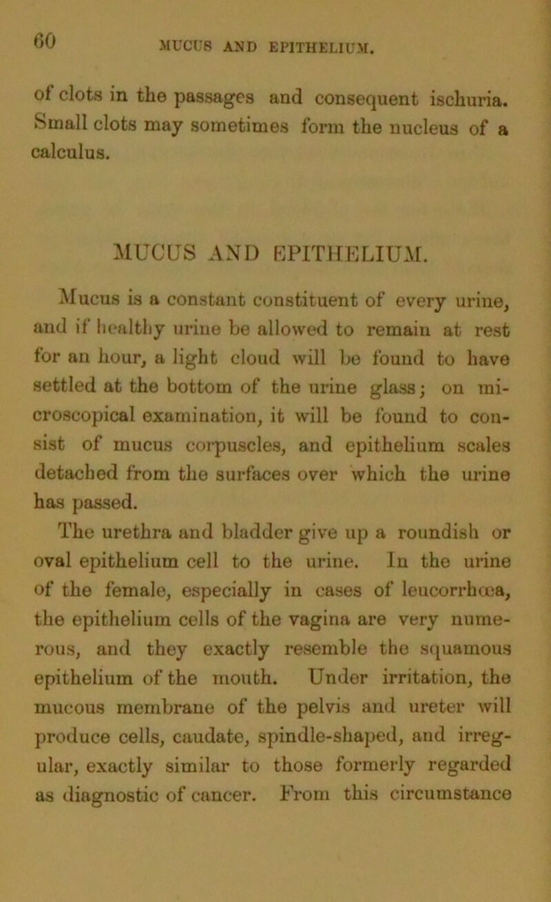 MUCUS AND EPITHELIUM. ot clots in the passages and consequent ischuria. Small clots may sometimes form the nucleus of a calculus. MUCUS AND EPITHELIUM. Mucus is a constant constituent of every urine, and if healthy urine be allowed to remain at rest for an hour, a light cloud will be found to have settled at the bottom of the urine glass; on mi- croscopical examination, it will be found to con- sist of mucus corpuscles, and epithelium scales detached from the surfaces over which the urine has passed. The urethra and bladder give up a roundish or oval epithelium cell to the urine. In the urine of the female, especially in cases of leucorrhcea, the epithelium cells of the vagina are very nume- rous, and they exactly resemble the squamous epithelium of the mouth. Under irritation, the mucous membrane of the pelvis and ureter will produce cells, caudate, spindle-shaped, and irreg- ular, exactly similar to those formerly regarded as diagnostic of cancer. From this circumstance