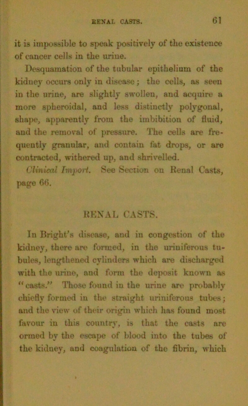 it is impossible to speak positively of the existence of cancer cells in the urine. Desquamation of the tubular epithelium of the kidney occurs only in disease; the cells, as seen in the urine, are slightly swollen, and acquire a more spheroidal, and less distinctly polygonal, shape, apparently from the imbibition of fluid, and the removal of pressure. The cells are fre- quently granular, and contain fat drops, or are contracted, withered up, and shrivelled. Clinical Import. See Section on Renal Casts, page 66. RENAL CASTS. In Bright’s disease, and in congestion of the kidney, there are formed, in the uriniferous tu- bules, lengthened cylinders which are discharged with the urine, and form tho deposit known as “ casts.” Those found in the urine are probably chiefly formed in the straight uriniferoUxS tubes; and the view of their origin which has found most favour in this country, is that the casts are ormed by the escape of blood into the tubes of the kidney, and coagulation of the fibrin, which