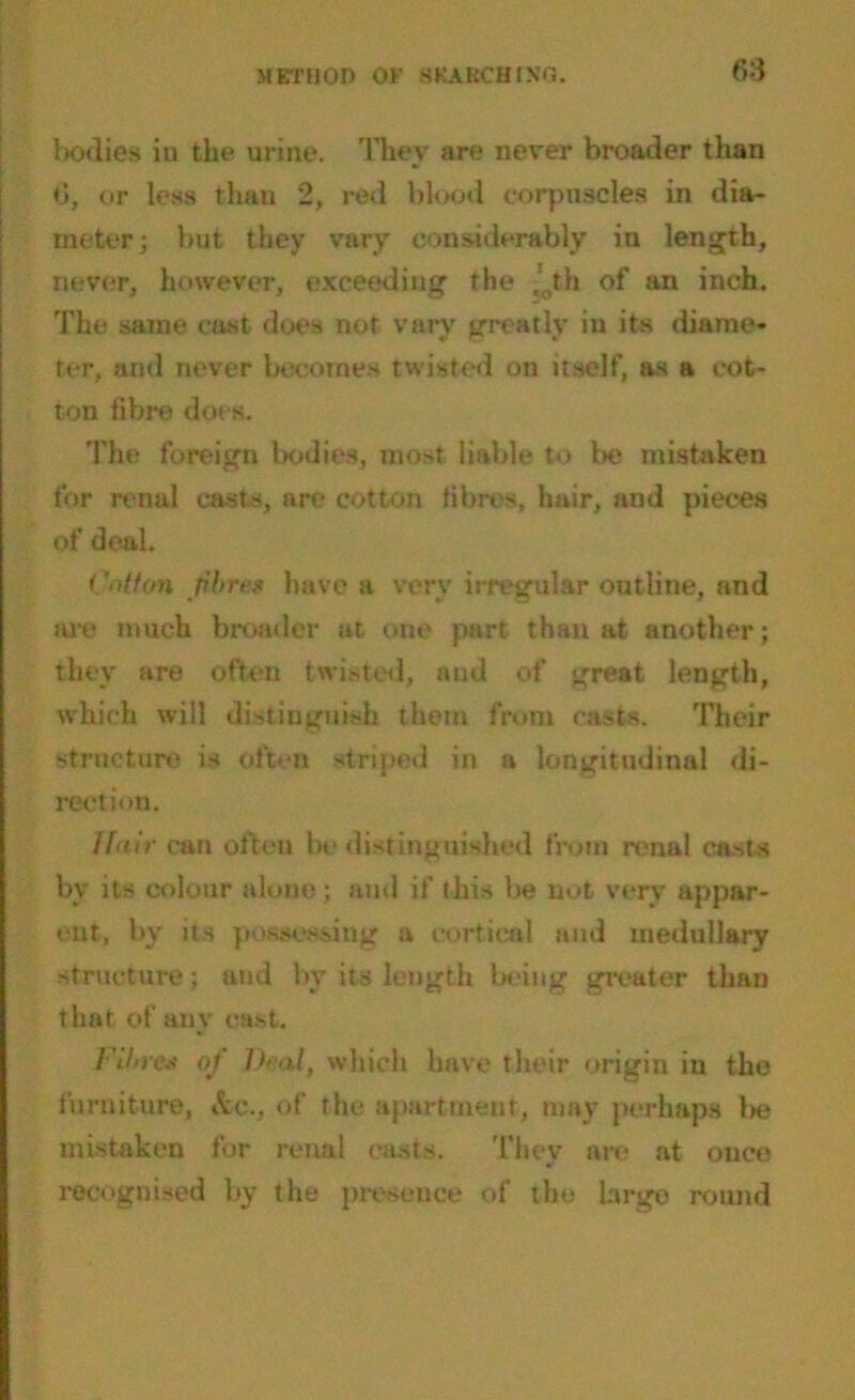 bodies iu the urine. They are never broader than 6, or less than 2, red blood corpuscles in dia- meter ; but they vary considerably in length, never, however, exceeding the t'0th of an inch. The same cast does not vary greatly in its diame- ter, and never becomes twisted on itself, as a cot- ton fibre does. The foreign bodies, most liable to be mistaken for renal casts, are cotton fibres, hair, and pieces of deal. Cotton fibre* have a very irregular outline, and itre much broader at one part than at another; they are often twisted, and of great length, which will distinguish them from casts. Their structure is often striped in a longitudinal di- rection. Hair can often be distinguished from renal casts by its colour alone; and if this be not very appar- ent, bv its possessing a cortical and medullary structure; and by its length being greater than that of any cast. Fibre* of Deal, which have their origin in the furniture, &C-, of the apartment, may perhaps 1** mistaken for renal casts. They are at once recognised by the presence of the large round