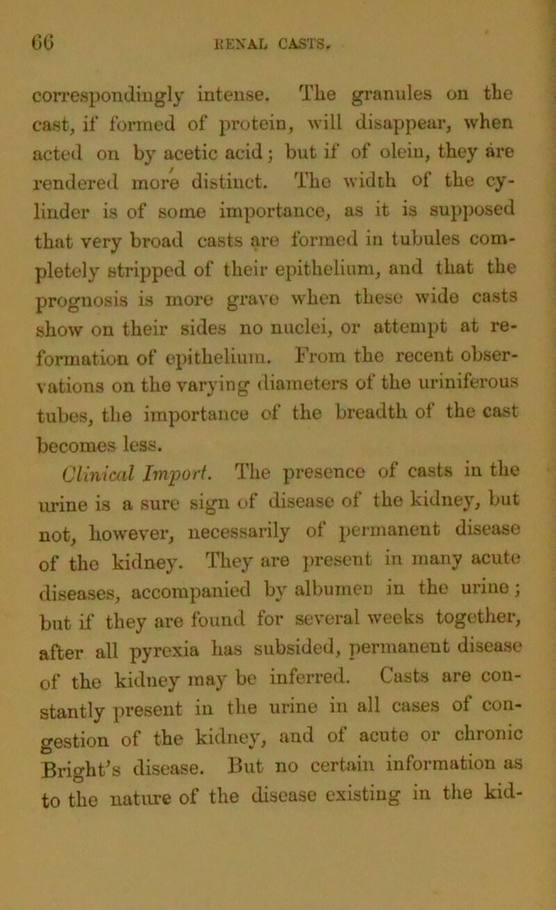 correspondingly intense. The granules on the cast, if formed of protein, will disappear, when acted on by acetic acid; but if of olein, they are rendered more distinct. The width of the cy- linder is of some importance, as it is supposed that very broad casts are formed in tubules com- pletely stripped of their epithelium, and that the prognosis is more grave when these wide casts show on their sides no nuclei, or attempt at re- formation of epithelium. From the recent obser- vations on the varying diameters of the uriniferous tubes, the importance of the breadth ot the cast becomes less. Clinical Import. The presence of casts in the urine is a sure sign of disease of the kidney, but not, however, necessarily of permanent disease of the kidney. They are present in many acute diseases, accompanied by albumen in the urine; but if they are found for several weeks together, after all pyrexia has subsided, permanent disease of the kidney may be inferred. Casts are con- stantly present in the urine in all cases of con- gestion of the kidney, and of acute or chronic Bright’s disease. But no certain information as to the nature of the disease existing in the kid-